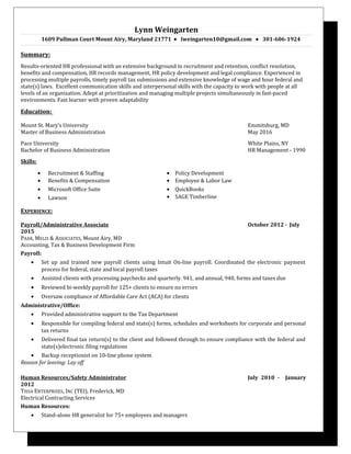 Lynn Weingarten
1609 Pullman Court Mount Airy, Maryland 21771 • lweingarten10@gmail.com • 301-606-1924
Summary:
Results-oriented HR professional with an extensive background in recruitment and retention, conflict resolution,
benefits and compensation, HR records management, HR policy development and legal compliance. Experienced in
processing multiple payrolls, timely payroll tax submissions and extensive knowledge of wage and hour federal and
state(s) laws. Excellent communication skills and interpersonal skills with the capacity to work with people at all
levels of an organization. Adept at prioritization and managing multiple projects simultaneously in fast-paced
environments. Fast learner with proven adaptability
Education:
Mount St. Mary’s University Emmitsburg, MD
Master of Business Administration May 2016
Pace University White Plains, NY
Bachelor of Business Administration HR Management - 1990
Skills:
• Recruitment & Staffing
• Benefits & Compensation
• Microsoft Office Suite
• Lawson
• Policy Development
• Employee & Labor Law
• QuickBooks
• SAGE Timberline
EXPERIENCE:
Payroll/Administrative Associate October 2012 - July
2015
PAAR, MELIS & ASSOCIATES, Mount Airy, MD
Accounting, Tax & Business Development Firm
Payroll:
• Set up and trained new payroll clients using Intuit On-line payroll. Coordinated the electronic payment
process for federal, state and local payroll taxes
• Assisted clients with processing paychecks and quarterly. 941, and annual, 940, forms and taxes due
• Reviewed bi-weekly payroll for 125+ clients to ensure no errors
• Oversaw compliance of Affordable Care Act (ACA) for clients
Administrative/Office:
• Provided administrative support to the Tax Department
• Responsible for compiling federal and state(s) forms, schedules and worksheets for corporate and personal
tax returns
• Delivered final tax return(s) to the client and followed through to ensure compliance with the federal and
state(s)electronic filing regulations
• Backup receptionist on 10-line phone system
Reason for leaving: Lay off
Human Resources/Safety Administrator July 2010 - January
2012
TISSA ENTERPRISES, INC (TEI), Frederick, MD
Electrical Contracting Services
Human Resources:
• Stand-alone HR generalist for 75+ employees and managers
 