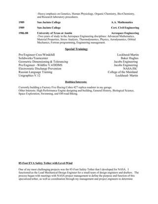 -Heavy emphasis on Genetics, Human Physiology, Organic Chemistry, Bio-Chemistry,
and Research laboratory procedures.
1989 San Jacinto College A.A. Mathematics
1989 San Jacinto College Cert. Civil Engineering
1986-88 University of Texas at Austin Aerospace Engineering
-Two years of study in the Aerospace Engineering disciplines: Advanced Mathematics,
Material Properties, Stress Analysis, Thermodynamics, Physics, Aerodynamics, Orbital
Mechanics, Fortran programming, Engineering management.
Special Training:
Pro/Engineer-Creo/Windchill Lockheed-Martin
Solidworks/Teamcenter Baker Hughes
Geometric Dimensioning & Tolerancing Jacobs Engineering
Pro/Engineer –Wildfire V.4/DDMS Jacobs Engineering
Electrostatic Discharge Prevention NASA/JSC
Russian Language Training College of the Mainland
Unigraphics V.12 Lockheed- Martin
Hobbies/Interests:
Currently building a Factory Five Racing Cobra 427 replica roadster in my garage.
Other Interests: High Performance Engine designing and building, General History, Biological Science,
Space Exploration, Swimming, and Off-road Biking.
85-Foot EVA Safety Tether with Level-Wind
One of my most challenging projects was the 85-Foot Safety Tether that I developed for NASA. I
functioned as the Lead Mechanical Design Engineer for a small team of design engineers and drafters. The
process began with meetings with NASA project management to define the purpose and function of this
specialized tether, as well as coordination through my management and project engineers to determine
 