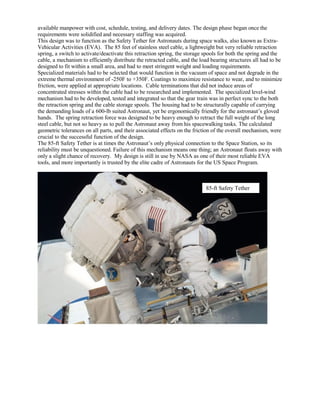 available manpower with cost, schedule, testing, and delivery dates. The design phase began once the
requirements were solidified and necessary staffing was acquired.
This design was to function as the Safety Tether for Astronauts during space walks, also known as Extra-
Vehicular Activities (EVA). The 85 feet of stainless steel cable, a lightweight but very reliable retraction
spring, a switch to activate/deactivate this retraction spring, the storage spools for both the spring and the
cable, a mechanism to efficiently distribute the retracted cable, and the load bearing structures all had to be
designed to fit within a small area, and had to meet stringent weight and loading requirements.
Specialized materials had to be selected that would function in the vacuum of space and not degrade in the
extreme thermal environment of -250F to +350F. Coatings to maximize resistance to wear, and to minimize
friction, were applied at appropriate locations. Cable terminations that did not induce areas of
concentrated stresses within the cable had to be researched and implemented. The specialized level-wind
mechanism had to be developed, tested and integrated so that the gear train was in perfect sync to the both
the retraction spring and the cable storage spools. The housing had to be structurally capable of carrying
the demanding loads of a 600-lb suited Astronaut, yet be ergonomically friendly for the astronaut’s gloved
hands. The spring retraction force was designed to be heavy enough to retract the full weight of the long
steel cable, but not so heavy as to pull the Astronaut away from his spacewalking tasks. The calculated
geometric tolerances on all parts, and their associated effects on the friction of the overall mechanism, were
crucial to the successful function of the design.
The 85-ft Safety Tether is at times the Astronaut’s only physical connection to the Space Station, so its
reliability must be unquestioned. Failure of this mechanism means one thing; an Astronaut floats away with
only a slight chance of recovery. My design is still in use by NASA as one of their most reliable EVA
tools, and more importantly is trusted by the elite cadre of Astronauts for the US Space Program.
85-ft Safety Tether
 