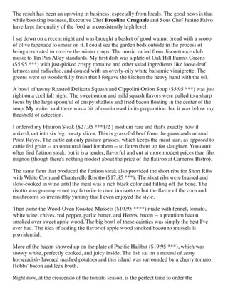 The result has been an upswing in business, especially from locals. The good news is that
while boosting business, Executive Chef Ercolino Crugnale and Sous Chef Janine Falvo
have kept the quality of the food at a consistently high level.
I sat down on a recent night and was brought a basket of good walnut bread with a scoop
of olive tapenade to smear on it. I could see the garden beds outside in the process of
being renovated to receive the winter crops. The music varied from disco-trance club
music to Tin Pan Alley standards. My ﬁrst dish was a plate of Oak Hill Farm's Greens
($5.95 ***) with just-picked crispy romaine and other salad ingredients like loose-leaf
lettuces and radicchio, and doused with an overly-oily white balsamic vinaigrette. The
greens were so wonderfully fresh that I forgave the kitchen the heavy hand with the oil.
A bowl of tawny Roasted Delicata Squash and Cippolini Onion Soup ($5.95 ***) was just
right on a cool fall night. The sweet onion and mild squash ﬂavors were pulled to a sharp
focus by the large spoonful of crispy shallots and fried bacon ﬂoating in the center of the
soup. My waiter said there was a bit of cumin used in its preparation, but it was below my
threshold of detection.
I ordered my Flatiron Steak ($27.95 ***1/2 ) medium rare and that's exactly how it
arrived, cut into six big, meaty slices. This is grass-fed beef from the grasslands around
Point Reyes. The cattle eat only pasture grasses, which keeps the meat lean, as opposed to
cattle fed grain -- an unnatural food for them -- to fatten them up for slaughter. You don't
often ﬁnd ﬂatiron steak, but it is a tender, ﬂavorful and cut at more modest prices than ﬁlet
mignon (though there's nothing modest about the price of the ﬂatiron at Carneros Bistro).
The same farm that produced the ﬂatiron steak also provided the short ribs for Short Ribs
with White Corn and Chanterelle Risotto ($17.95 ***). The short ribs were braised and
slow-cooked in wine until the meat was a rich black color and falling off the bone. The
risotto was gummy -- not my favorite texture in risotto -- but the ﬂavor of the corn and
mushrooms so irresistibly yummy that I even enjoyed the style.
Then came the Wood-Oven Roasted Mussels ($10.95 ****) made with fennel, tomato,
white wine, chives, red pepper, garlic butter, and Hobbs' bacon -- a premium bacon
smoked over sweet apple wood. The big bowl of these dainties was simply the best I've
ever had. The idea of adding the ﬂavor of apple wood smoked bacon to mussels is
providential.
More of the bacon showed up on the plate of Paciﬁc Halibut ($19.95 ***), which was
snowy white, perfectly cooked, and juicy inside. The ﬁsh sat on a mound of zesty
horseradish-ﬂavored mashed potatoes and this island was surrounded by a cherry tomato,
Hobbs' bacon and leek broth.
Right now, at the crescendo of the tomato season, is the perfect time to order the
 