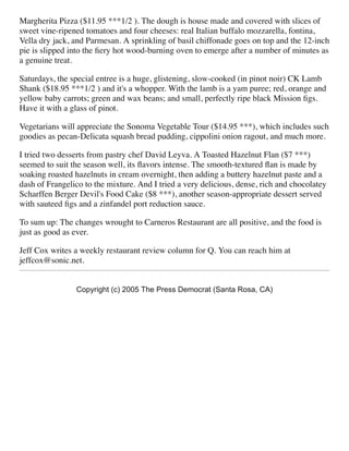 Margherita Pizza ($11.95 ***1/2 ). The dough is house made and covered with slices of
sweet vine-ripened tomatoes and four cheeses: real Italian buffalo mozzarella, fontina,
Vella dry jack, and Parmesan. A sprinkling of basil chiffonade goes on top and the 12-inch
pie is slipped into the ﬁery hot wood-burning oven to emerge after a number of minutes as
a genuine treat.
Saturdays, the special entree is a huge, glistening, slow-cooked (in pinot noir) CK Lamb
Shank ($18.95 ***1/2 ) and it's a whopper. With the lamb is a yam puree; red, orange and
yellow baby carrots; green and wax beans; and small, perfectly ripe black Mission ﬁgs.
Have it with a glass of pinot.
Vegetarians will appreciate the Sonoma Vegetable Tour ($14.95 ***), which includes such
goodies as pecan-Delicata squash bread pudding, cippolini onion ragout, and much more.
I tried two desserts from pastry chef David Leyva. A Toasted Hazelnut Flan ($7 ***)
seemed to suit the season well, its ﬂavors intense. The smooth-textured ﬂan is made by
soaking roasted hazelnuts in cream overnight, then adding a buttery hazelnut paste and a
dash of Frangelico to the mixture. And I tried a very delicious, dense, rich and chocolatey
Scharffen Berger Devil's Food Cake ($8 ***), another season-appropriate dessert served
with sauteed ﬁgs and a zinfandel port reduction sauce.
To sum up: The changes wrought to Carneros Restaurant are all positive, and the food is
just as good as ever.
Jeff Cox writes a weekly restaurant review column for Q. You can reach him at
jeffcox@sonic.net.
Copyright (c) 2005 The Press Democrat (Santa Rosa, CA)
 