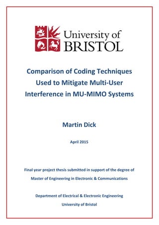 Comparison of Coding Techniques
Used to Mitigate Multi-User
Interference in MU-MIMO Systems
Martin Dick
April 2015
ck
April 2015
Final year project thesis submitted in support of the degree of
Master of Engineering in Electronic & Communications
Department of Electrical & Electronic Engineering
University of Bristol
 