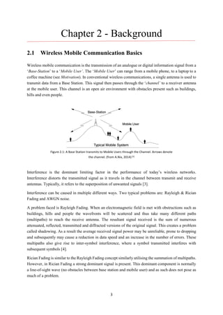 3
Chapter 2 - Background
2.1 Wireless Mobile Communication Basics
Wireless mobile communication is the transmission of an analogue or digital information signal from a
‘Base-Station’ to a ‘Mobile User’. The ‘Mobile User’ can range from a mobile phone, to a laptop to a
coffee machine (see Motivation). In conventional wireless communications, a single antenna is used to
transmit data from a Base Station. This signal then passes through the ‘channel’ to a receiver antenna
at the mobile user. This channel is an open air environment with obstacles present such as buildings,
hills and even people.
Interference is the dominant limiting factor in the performance of today’s wireless networks.
Interference distorts the transmitted signal as it travels in the channel between transmit and receive
antennas. Typically, it refers to the superposition of unwanted signals [3].
Interference can be caused in multiple different ways. Two typical problems are: Rayleigh & Rician
Fading and AWGN noise.
A problem faced is Rayleigh Fading. When an electromagnetic field is met with obstructions such as
buildings, hills and people the wavefronts will be scattered and thus take many different paths
(multipaths) to reach the receive antenna. The resultant signal received is the sum of numerous
attenuated, reflected, transmitted and diffracted versions of the original signal. This creates a problem
called shadowing. As a result the average received signal power may be unreliable, prone to dropping
and subsequently may cause a reduction in data speed and an increase in the number of errors. These
multipaths also give rise to inter-symbol interference, where a symbol transmitted interferes with
subsequent symbols [4].
Rician Fading is similar to the Rayleigh Fading concept similarly utilising the summation of multipaths.
However, in Rician Fading a strong dominant signal is present. This dominant component is normally
a line-of-sight wave (no obstacles between base station and mobile user) and as such does not pose as
much of a problem.
Figure 2.1: A Base Station transmits to Mobile Users through the Channel. Arrows denote
the channel. (from A.Nix, 2014) [3]
 