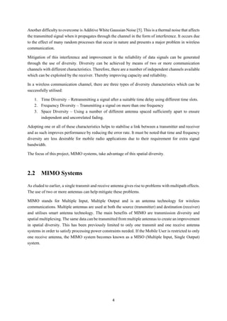 4
Another difficulty to overcome is Additive White Gaussian Noise [5]. This is a thermal noise that affects
the transmitted signal when it propagates through the channel in the form of interference. It occurs due
to the effect of many random processes that occur in nature and presents a major problem in wireless
communication.
Mitigation of this interference and improvement in the reliability of data signals can be generated
through the use of diversity. Diversity can be achieved by means of two or more communication
channels with different characteristics. Therefore, there are a number of independent channels available
which can be exploited by the receiver. Thereby improving capacity and reliability.
In a wireless communication channel, there are three types of diversity characteristics which can be
successfully utilised:
1. Time Diversity – Retransmitting a signal after a suitable time delay using different time slots.
2. Frequency Diversity – Transmitting a signal on more than one frequency
3. Space Diversity – Using a number of different antenna spaced sufficiently apart to ensure
independent and uncorrelated fading.
Adopting one or all of these characteristics helps to stabilise a link between a transmitter and receiver
and as such improves performance by reducing the error rate. It must be noted that time and frequency
diversity are less desirable for mobile radio applications due to their requirement for extra signal
bandwidth.
The focus of this project, MIMO systems, take advantage of this spatial diversity.
2.2 MIMO Systems
As eluded to earlier, a single transmit and receive antenna gives rise to problems with multipath effects.
The use of two or more antennas can help mitigate these problems.
MIMO stands for Multiple Input, Multiple Output and is an antenna technology for wireless
communications. Multiple antennas are used at both the source (transmitter) and destination (receiver)
and utilises smart antenna technology. The main benefits of MIMO are transmission diversity and
spatial multiplexing. The same data can be transmitted from multiple antennas to create an improvement
in spatial diversity. This has been previously limited to only one transmit and one receive antenna
systems in order to satisfy processing power constraints needed. If the Mobile User is restricted to only
one receive antenna, the MIMO system becomes known as a MISO (Multiple Input, Single Output)
system.
 