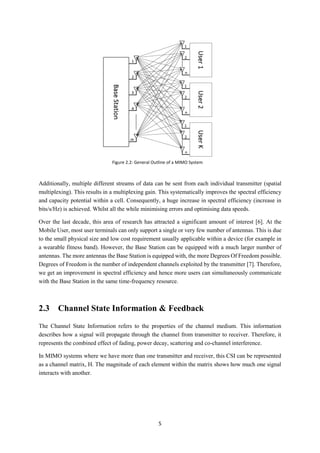 5
Additionally, multiple different streams of data can be sent from each individual transmitter (spatial
multiplexing). This results in a multiplexing gain. This systematically improves the spectral efficiency
and capacity potential within a cell. Consequently, a huge increase in spectral efficiency (increase in
bits/s/Hz) is achieved. Whilst all the while minimising errors and optimising data speeds.
Over the last decade, this area of research has attracted a significant amount of interest [6]. At the
Mobile User, most user terminals can only support a single or very few number of antennas. This is due
to the small physical size and low cost requirement usually applicable within a device (for example in
a wearable fitness band). However, the Base Station can be equipped with a much larger number of
antennas. The more antennas the Base Station is equipped with, the more Degrees Of Freedom possible.
Degrees of Freedom is the number of independent channels exploited by the transmitter [7]. Therefore,
we get an improvement in spectral efficiency and hence more users can simultaneously communicate
with the Base Station in the same time-frequency resource.
2.3 Channel State Information & Feedback
The Channel State Information refers to the properties of the channel medium. This information
describes how a signal will propagate through the channel from transmitter to receiver. Therefore, it
represents the combined effect of fading, power decay, scattering and co-channel interference.
In MIMO systems where we have more than one transmitter and receiver, this CSI can be represented
as a channel matrix, H. The magnitude of each element within the matrix shows how much one signal
interacts with another.
Figure 2.2: General Outline of a MIMO System
 