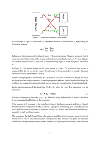 6
So for example in Figure 2.3 in the above 2x2 MISO environment a channel matrix, 𝐻, representing the
CSI can be obtained:
𝑯 = [
𝒉 𝟎𝟎 𝒉 𝟎𝟏
𝒉 𝟏𝟎 𝒉 𝟏𝟏
] (2.1)
2x2 denotes the dimensions of the channel matrix (2 Transmit antennas, 2 Receive antennas). Each h
value represents the properties of the channel and can be represented in the form: 𝐴𝑒 𝑗𝜃
where 𝐴 equals
the complex amplitude and 𝜃 is equivalent to the beamforming degree at which the signal is transmitted
at.
In Figure 2.3, the desired signals are the green h00 and h11 values. The co-channel interference is
represented by the red h01 and h10 values. The elements of 𝐻 are assumed to be complex Gaussian
variables with zero-mean and unit variance.
In a real-world propagation environment, the CSI matrix is calculated at the receiver through the use of
a training sequence (or pilot sequence). A training sequence is a known signal transmitted and using the
combined knowledge of the transmitted and received signal, the channel matrix, 𝐻, can be calculated.
Let the training sequence, 𝑇, be denoted by: [T1,T2,…Tn] where the vector Ti is transmitted over the
channel as:
𝒓𝒊 = 𝑯. 𝑻𝒊 + 𝑨𝑾𝑮𝑵 (2.2)
Where received signal, yi, becomes: [y1,y2,…yn]. Therefore, using the knowledge of 𝑦 and 𝑃, the matrix
H can be calculated and fed back to the transmitter.
If the users are only separated by the spatial properties of the channel, accurate and timely Channel
State Information is imperative in order to achieve a high spatial multiplexing gain. Channel estimation
errors will degrade the performance of the system. Near perfect channel state information is a challenge,
especially in high mobility scenarios.
The assumption that full Channel State Information is available at the transmitter upon the time of
transmission is valid in time-division duplex (TDD) systems. This is because the uplink and downlink
channels are sharing the same frequency band. However, for frequency-division duplex (FDD) systems
Figure 2.3: Channel State Information in MISO systems
 