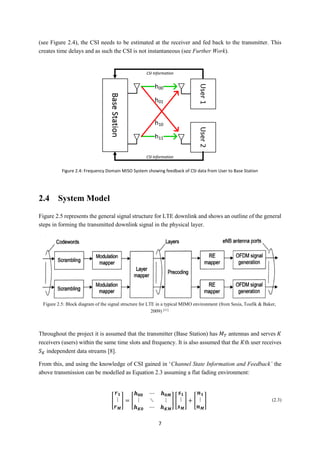 7
(see Figure 2.4), the CSI needs to be estimated at the receiver and fed back to the transmitter. This
creates time delays and as such the CSI is not instantaneous (see Further Work).
2.4 System Model
Figure 2.5 represents the general signal structure for LTE downlink and shows an outline of the general
steps in forming the transmitted downlink signal in the physical layer.
Throughout the project it is assumed that the transmitter (Base Station) has 𝑀 𝑇 antennas and serves 𝐾
receivers (users) within the same time slots and frequency. It is also assumed that the 𝐾th user receives
𝑆 𝐾 independent data streams [8].
From this, and using the knowledge of CSI gained in ‘Channel State Information and Feedback’ the
above transmission can be modelled as Equation 2.3 assuming a flat fading environment:
[
𝒓 𝟏
⋮
𝒓 𝑴
] = [
𝒉 𝟎𝟎 ⋯ 𝒉 𝟎𝑴
⋮ ⋱ ⋮
𝒉 𝑲𝟎 ⋯ 𝒉 𝑲𝑴
] [
𝒔 𝟏
⋮
𝒔 𝑴
] + [
𝒏 𝟏
⋮
𝒏 𝑴
] (2.3)
Figure 2.5: Block diagram of the signal structure for LTE in a typical MIMO environment (from Sesia, Toufik & Baker,
2009) [11]
Figure 2.4: Frequency Domain MISO System showing feedback of CSI data from User to Base Station
(Black arrow denotes feedback)
CSI Information
CSI Information
 