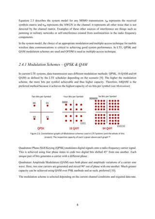 8
Equation 2.3 describes the system model for any MIMO transmission. 𝑟 𝑀 represents the received
symbols matrix and 𝑛 𝑀 represents the AWGN in the channel. 𝑛 represents all other noise that is not
detected by the channel matrix. Examples of these other sources of interference are things such as
jamming in military networks or self-interference created from nonlinearities in the radio frequency
components.
In the system model, the choice of an appropriate modulation and multiple-access technique for mobile
wireless data communications is critical to achieving good system performance. In LTE, QPSK and
QAM modulation schemes are used and OFDM is used as multiple-access technique.
2.4.1 Modulation Schemes – QPSK & QAM
In current LTE systems, data transmission uses different modulation methods: QPSK, 16 QAM and 64
QAM) as defined by the LTE scheduler depending on the scenario [9]. The higher the modulation
scheme, the more bits per symbol achievable and thus higher capacity. Therefore, 64QAM is the
preferred method because it achieves the highest capacity of six bits per symbol (see Motivation).
Quadrature Phase-Shift Keying (QPSK) modulates digital signals onto a radio-frequency carrier signal.
This is achieved using four phase states to code two digital bits shifted 45° from one another. Each
unique pair of bits generates a carrier with a different phase.
Quadrature Amplitude Modulation (QAM) uses both phase and amplitude variations of a carrier sine
wave. Here, two sine carriers are generated and mixed 90° out of phase with one another. Much greater
capacity can be achieved using QAM over PSK methods and as such, preferred [10].
The modulation scheme is selected depending on the current channel conditions and required data rate.
Figure 2.6: Constellation graphs of Modulation schemes used in LTE Systems (and the whole of this
project). The respective capacity of each is given above each graph [9]
Two Bits per Symbol Four Bits per Symbol Six Bits per Symbol
 