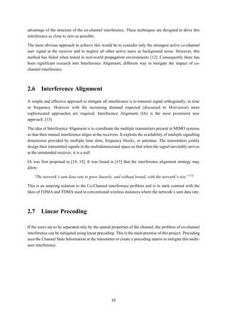 10
advantage of the structure of the co-channel interference. These techniques are designed to drive this
interference as close to zero as possible.
The most obvious approach to achieve this would be to consider only the strongest active co-channel
user signal at the receiver and to neglect all other active users as background noise. However, this
method has failed when tested in real-world propagation environments [12]. Consequently there has
been significant research into Interference Alignment, different way to mitigate the impact of co-
channel interference.
2.6 Interference Alignment
A simple and effective approach to mitigate all interference is to transmit signal orthogonally, in time
or frequency. However with the increasing demand expected (discussed in Motivation) more
sophisticated approaches are required. Interference Alignment (IA) is the most prominent new
approach. [13]
The idea of Interference Alignment is to coordinate the multiple transmitters present in MIMO systems
so that their mutual interference aligns at the receivers. It exploits the availability of multiple signalling
dimensions provided by multiple time slots, frequency blocks, or antennas. The transmitters jointly
design their transmitted signals in the multidimensional space so that when the signal inevitably arrives
at the unintended receiver, it is a null.
IA was first proposed in [14, 15]. It was found in [15] that the interference alignment strategy may
allow:
“The network’s sum data rate to grow linearly, and without bound, with the network’s size” [13]
This is an amazing solution to the Co-Channel interference problem and is in stark contrast with the
likes of FDMA and TDMA used in conventional wireless instances where the network’s sum data rate.
2.7 Linear Precoding
If the users are to be separated only by the spatial properties of the channel, the problem of co-channel
interference can be mitigated using linear precoding. This is the main premise of this project. Precoding
uses the Channel State Information at the transmitter to create a precoding matrix to mitigate this multi-
user interference.
 