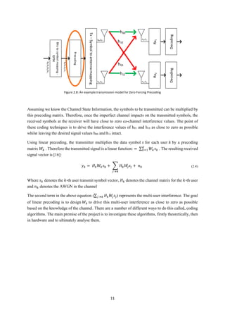 11
Assuming we know the Channel State Information, the symbols to be transmitted can be multiplied by
this precoding matrix. Therefore, once the imperfect channel impacts on the transmitted symbols, the
received symbols at the receiver will have close to zero co-channel interference values. The point of
these coding techniques is to drive the interference values of h01 and h10 as close to zero as possible
whilst leaving the desired signal values h00 and h11 intact.
Using linear precoding, the transmitter multiplies the data symbol 𝑠 for each user 𝑘 by a precoding
matrix 𝑊𝑘 . Therefore the transmitted signal is a linear function: = ∑ 𝑊𝑘 𝑠 𝑘
𝐾
𝑘=1 . The resulting received
signal vector is [16]:
𝑦 𝑘 = 𝐻 𝑘 𝑊𝑘 𝑠 𝑘 + ∑ 𝐻 𝑘 𝑊𝑗 𝑠𝑗 + 𝑛 𝑘
𝑗 ≠𝑘
(2.4)
Where 𝑠 𝑘 denotes the 𝑘-th user transmit symbol vector, 𝐻 𝑘 denotes the channel matrix for the 𝑘-th user
and 𝑛 𝑘 denotes the AWGN in the channel
The second term in the above equation (∑ 𝐻 𝑘 𝑊𝑗 𝑠𝑗𝑗 ≠𝑘 ) represents the multi-user interference. The goal
of linear precoding is to design 𝑊𝑘 to drive this multi-user interference as close to zero as possible
based on the knowledge of the channel. There are a number of different ways to do this called, coding
algorithms. The main premise of the project is to investigate these algorithms, firstly theoretically, then
in hardware and to ultimately analyse them.
Tx–Symboltoantennamapping
Rx1Rx2
h00
h11
h10
h01
Bitstosymbolmapping-
QPSK
Precoding
b0,b1,b2,b3...
s0,s1,s2,s3...
s0,s2...
s1,s3...
r0,r2...
r1,r3...
DecodingDecoding
Figure 2.8: An example transmission model for Zero Forcing Precoding
 