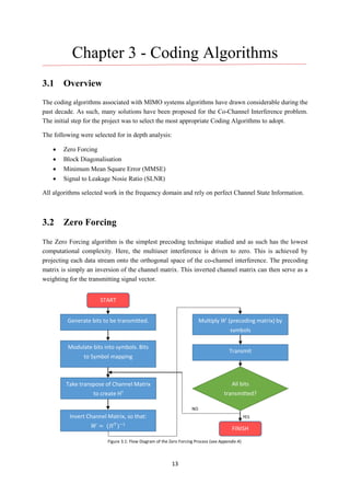 13
Chapter 3 - Coding Algorithms
3.1 Overview
The coding algorithms associated with MIMO systems algorithms have drawn considerable during the
past decade. As such, many solutions have been proposed for the Co-Channel Interference problem.
The initial step for the project was to select the most appropriate Coding Algorithms to adopt.
The following were selected for in depth analysis:
 Zero Forcing
 Block Diagonalisation
 Minimum Mean Square Error (MMSE)
 Signal to Leakage Nosie Ratio (SLNR)
All algorithms selected work in the frequency domain and rely on perfect Channel State Information.
3.2 Zero Forcing
The Zero Forcing algorithm is the simplest precoding technique studied and as such has the lowest
computational complexity. Here, the multiuser interference is driven to zero. This is achieved by
projecting each data stream onto the orthogonal space of the co-channel interference. The precoding
matrix is simply an inversion of the channel matrix. This inverted channel matrix can then serve as a
weighting for the transmitting signal vector.
START
Generate bits to be transmitted.
All bits
transmitted?
Modulate bits into symbols. Bits
to Symbol mapping
Invert Channel Matrix, so that:
𝑊 = (𝐻 𝑇
)−1
Take transpose of Channel Matrix
to create HT
Multiply 𝑊 (precoding matrix) by
symbols
Transmit
FINISH
Figure 3.1: Flow Diagram of the Zero Forcing Process (see Appendix A)
YES
NO
 