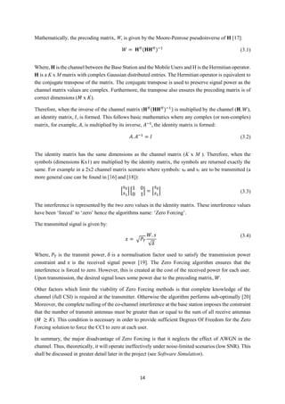 14
Mathematically, the precoding matrix, W, is given by the Moore-Penrose pseudoinverse of H [17]:
𝑊 = 𝐇 𝐻
(𝐇𝐇 𝐻
)−1
(3.1)
Where, H is the channel between the Base Station and the Mobile Users and H is the Hermitian operator.
H is a K x M matrix with complex Gaussian distributed entries. The Hermitian operator is equivalent to
the conjugate transpose of the matrix. The conjugate transpose is used to preserve signal power as the
channel matrix values are complex. Furthermore, the transpose also ensures the precoding matrix is of
correct dimensions (𝑀 x 𝐾).
Therefore, when the inverse of the channel matrix (𝐇 𝐻
(𝐇𝐇 𝐻
)−1
) is multiplied by the channel (𝐇. 𝑊),
an identity matrix, 𝐼, is formed. This follows basic mathematics where any complex (or non-complex)
matrix, for example, 𝐴, is multiplied by its inverse, 𝐴−1
, the identity matrix is formed:
𝐴. 𝐴−1
= 𝐼 (3.2)
The identity matrix has the same dimensions as the channel matrix (K x M ). Therefore, when the
symbols (dimensions Kx1) are multiplied by the identity matrix, the symbols are returned exactly the
same. For example in a 2x2 channel matrix scenario where symbols: s0 and s1 are to be transmitted (a
more general case can be found in [16] and [18]):
[
𝑠0
𝑠1
][
1 0
0 1
] = [
𝑠0
𝑠1
] (3.3)
The interference is represented by the two zero values in the identity matrix. These interference values
have been ‘forced’ to ‘zero’ hence the algorithms name: ‘Zero Forcing’.
The transmitted signal is given by:
𝑥 = √ 𝑃𝑇
𝑊. 𝑠
√𝛿
(3.4)
Where, 𝑃𝑇 is the transmit power, 𝛿 is a normalisation factor used to satisfy the transmission power
constraint and 𝑥 is the received signal power [19]. The Zero Forcing algorithm ensures that the
interference is forced to zero. However, this is created at the cost of the received power for each user.
Upon transmission, the desired signal loses some power due to the precoding matrix, 𝑊.
Other factors which limit the viability of Zero Forcing methods is that complete knowledge of the
channel (full CSI) is required at the transmitter. Otherwise the algorithm performs sub-optimally [20]
Moreover, the complete nulling of the co-channel interference at the base station imposes the constraint
that the number of transmit antennas must be greater than or equal to the sum of all receive antennas
(𝑀 ≥ 𝐾). This condition is necessary in order to provide sufficient Degrees Of Freedom for the Zero
Forcing solution to force the CCI to zero at each user.
In summary, the major disadvantage of Zero Forcing is that it neglects the effect of AWGN in the
channel. Thus, theoretically, it will operate ineffectively under noise-limited scenarios (low SNR). This
shall be discussed in greater detail later in the project (see Software Simulation).
 