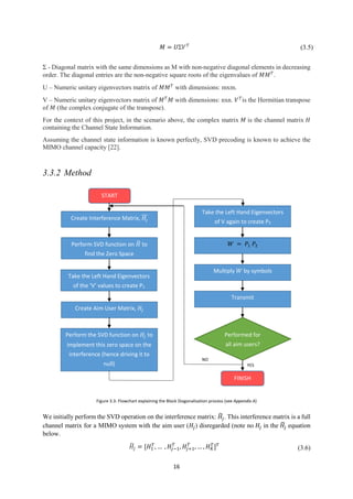 16
𝑀 = 𝑈Σ𝑉 𝑇
(3.5)
Σ - Diagonal matrix with the same dimensions as M with non-negative diagonal elements in decreasing
order. The diagonal entries are the non-negative square roots of the eigenvalues of 𝑀𝑀 𝑇
.
U – Numeric unitary eigenvectors matrix of 𝑀𝑀 𝑇
with dimensions: mxm.
V – Numeric unitary eigenvectors matrix of 𝑀 𝑇
𝑀 with dimensions: nxn. 𝑉 𝑇
is the Hermitian transpose
of 𝑀 (the complex conjugate of the transpose).
For the context of this project, in the scenario above, the complex matrix 𝑀 is the channel matrix 𝐻
containing the Channel State Information.
Assuming the channel state information is known perfectly, SVD precoding is known to achieve the
MIMO channel capacity [22].
3.3.2 Method
We initially perform the SVD operation on the interference matrix: 𝐻̃𝑗. This interference matrix is a full
channel matrix for a MIMO system with the aim user (𝐻𝑗) disregarded (note no 𝐻𝑗 in the 𝐻̃𝑗 equation
below.
𝐻̃𝑗 = [𝐻1
𝑇
, … , 𝐻𝑗−1
𝑇
, 𝐻𝑗+1
𝑇
, … , 𝐻 𝐾
𝑇
] 𝑇
(3.6)
START
Create Interference Matrix, 𝐻𝑗
Performed for
all aim users?
Perform SVD function on 𝐻̃ to
find the Zero Space
Take the Left Hand Eigenvectors
of the ‘V’ values to create P1
Perform the SVD function on 𝐻𝑗 to
implement this zero space on the
interference (hence driving it to
null)
Create Aim User Matrix, 𝐻𝑗
Take the Left Hand Eigenvectors
of V again to create P2
𝑊 = 𝑃1 𝑃2
Multiply 𝑊 by symbols
Transmit
FINISH
NO
YES
Figure 3.3: Flowchart explaining the Block Diagonalisation process (see Appendix A)
 