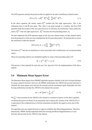 17
The SVD operation already discussed can then be applied to the above interference channel matrix.
𝑆𝑉𝐷 𝑜𝑓 𝐻̃𝑗 = (𝑈̃ 𝑘
(1)
𝑈̃ 𝑘
(0)
) (
Σ 0
0 0
) (𝑉̃ 𝑘
(1)
𝑉̃𝑘
(0)
) (3.7)
In the above equation, the unitary matrix 𝑉̃ 𝑘
(1)
contains the first right eigenvectors. This is the
orthogonal basis in the 𝐻𝑗 zero space. This value is not good enough as a solution, this first SVD
operation finds the location of the zero space however we still have the interference values within this
matrix. 𝑉̃ 𝑘
(0)
is the last right eigenvectors. 𝑉̃ 𝑘
(1)
becomes the first precoding matrix, 𝑃1.
We then implement the SVD operation again on the aim user channel matrix, 𝐻𝑗 (the channel matrix
from the perspective of the aim user) multiplied by the first precoding matrix. We perform this to cancel
the interference within the channel.
𝑆𝑉𝐷 𝑜𝑓 𝐻𝑗. 𝑃1 = 𝑈𝑗 [
Σ𝑗 0
0 0
] [𝑉𝑗
(1)
𝑉𝑗
(0)
] (3.8)
The matrix 𝑉𝑗
(1)
then has no interference or noise associated with it and becomes our second precoding
matrix.
These two precoding matrices are multiplied together to create a final precoding matrix, 𝑊:
𝑊 = 𝑉𝑗
(1)
. 𝑉̃𝑘
(1)
= 𝑃1. 𝑃2 (3.9)
This process is then repeated for each aim user. See Appendix B for the implementation of the above
method.
3.4 Minimum Mean Square Error
The Minimum Mean Square Error (MMSE) algorithm operates similarly to the Zero Forcing technique
by using a channel inversion. However, the MMSE method takes the AWGN into account and aims to
minimise the mean-square error between the estimate and the transmitted signal. Remember the Zero
Forcing method does not take this AWGN in the channel into account.
𝑊 = 𝐻 𝐻
(𝐻𝐻 𝐻
+
𝜎
𝑒𝑎
. 𝐼)
−1
(3.10)
The
𝜎
𝑒𝑎
. 𝐼 term accounts for the AWGN in the channel as a function of power. In the above equation,
𝑒𝑎 denotes the power (in Watts) of one transmitter and 𝜎 denotes the variance of the AWGN [23]. It
is equivalent to the combined power of all the transmitters divided by the signal to noise ratio of the
channel.
The algorithm also uses spatial diversity to improve reliability like Block Diagonalisation. Therefore,
theoretically, MMSE should outperform both Zero Forcing and Block Diagonalisation as it uses
diversity and accounts for the AWGN in the channel.
 