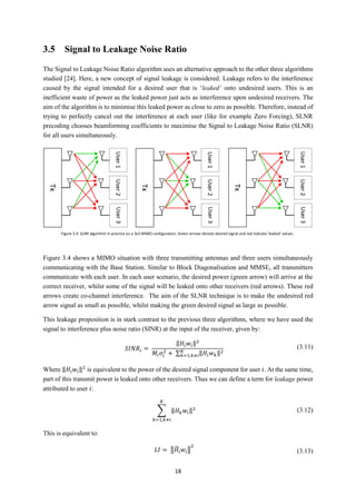 18
3.5 Signal to Leakage Noise Ratio
The Signal to Leakage Noise Ratio algorithm uses an alternative approach to the other three algorithms
studied [24]. Here, a new concept of signal leakage is considered. Leakage refers to the interference
caused by the signal intended for a desired user that is ‘leaked’ onto undesired users. This is an
inefficient waste of power as the leaked power just acts as interference upon undesired receivers. The
aim of the algorithm is to minimise this leaked power as close to zero as possible. Therefore, instead of
trying to perfectly cancel out the interference at each user (like for example Zero Forcing), SLNR
precoding chooses beamforming coefficients to maximise the Signal to Leakage Noise Ratio (SLNR)
for all users simultaneously.
Figure 3.4 shows a MIMO situation with three transmitting antennas and three users simultaneously
communicating with the Base Station. Similar to Block Diagonalisation and MMSE, all transmitters
communicate with each user. In each user scenario, the desired power (green arrow) will arrive at the
correct receiver, whilst some of the signal will be leaked onto other receivers (red arrows). These red
arrows create co-channel interference. The aim of the SLNR technique is to make the undesired red
arrow signal as small as possible, whilst making the green desired signal as large as possible.
This leakage proposition is in stark contrast to the previous three algorithms, where we have used the
signal to interference plus noise ratio (SINR) at the input of the receiver, given by:
𝑆𝐼𝑁𝑅𝑖 =
‖𝐻𝑖 𝑤𝑖‖2
𝑀𝑖 𝜎𝑖
2
+ ∑ ‖𝐻𝑖 𝑤 𝑘‖2𝐾
𝑘=1,𝑘≠𝑖
(3.11)
Where ‖𝐻𝑖 𝑤𝑖‖2
is equivalent to the power of the desired signal component for user 𝑖. At the same time,
part of this transmit power is leaked onto other receivers. Thus we can define a term for leakage power
attributed to user 𝑖:
∑ ‖𝐻 𝑘 𝑤𝑖‖2
𝐾
𝑘=1,𝑘≠𝑖
(3.12)
This is equivalent to:
𝐿𝐼 = ‖𝐻̃𝑖 𝑤𝑖‖
2
(3.13)
Figure 3.4: SLNR algorithm in practice on a 3x3 MIMO configuration. Green arrows denote desired signal and red indicate ‘leaked’ values.
 