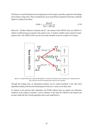 19
Therefore we want this desired received signal power to be as large as possible compared to the leakage
power (hence a large ratio). These considerations can as such define an equation for the ratio, called the
Signal to Leakage Noise Ratio:
𝑆𝐿𝑁𝑅𝑖 =
‖𝐻𝑖 𝑤𝑖‖2
𝑀𝑖 𝜎𝑖
2
+ ‖𝐻̃𝑖 𝑤𝑖‖
2
(3.14)
Where 𝑀𝑖 = Number of Receive Antennas and 𝜎𝑖
2
= the variance of the AWGN. Here, the AWGN is a
random variable having an expected value equal to zero. A random variable’s power equals its mean-
squared value. The AWGN in this case has zero mean, therefore its power is equal to its variance.
Through this leakage idea, an optimisation problem can be created (similarly to the other three
algorithms) dealing with the total interfering power that user 𝑖 causes on all other users.
In contrast to the previous three algorithms, the SLNR solution does not require any dimension
condition on the number of transmit / receive antennas. It also takes the AWGN in the channel into
account, unlike the Zero Forcing algorithm and as such outperforms it.
‖𝐻1 𝑤1‖2
≈ 0
‖𝐻2 𝑤1‖2
‖𝐻 𝐾 𝑤1‖2
≈ 0
Figure 3.5: Example MISO system using the SLNR algorithm. Transmitter 2 transmits to User 2 but ‖𝐻 𝐾 𝑤1‖2
is leaked per extra K
users. We aim to minimise this leaked value as close to zero as possible.
 