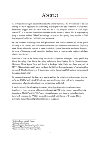 ii
Abstract
As wireless technologies advance towards 5G cellular networks, the proliferation of devices
sharing the fixed spectrum and demanding ever higher data rates continues to accelerate.
Predictions suggest that by 2025 there will be a “10,000-fold increase in data traffic
demand”[1]
. It is obvious that current networks will be unable to handle this. A huge capacity
jump is required and fast. MIMO1
technology can provide the capacity jump required to fulfil
this proposed Multi-User (MU) telecoms bottleneck.
MIMO antennas technology uses multiple transmit and receive antennas to utilise spatial
diversity in the channel, this enables the transmitted data to use the same time and frequency
slots. Thus a substantial increase in spectral efficiency (bits/s/Hz) can be obtainable. However,
the reuse of frequency at each transmitter has been found to create a major problem called co-
channel interference.
Solutions to this can be found using Interference Alignment techniques, more specifically
Linear Precoding. Four Linear Precoding techniques: Zero Forcing, Block Diagonalisation,
Minimum Mean Square Error and Signal to Leakage Noise Ratio have been analysed. A
MATLAB simulation model was created and the Bit Error Rate performance of each algorithm
measured. The algorithms were first compared against themselves (different user numbers) and
then against each other.
To support the research, hardware was used to validate the initial conclusions drawn from the
software. USRPs2
and LabVIEW software were used to recreate a real-world propagation
environment where the algorithms were implemented and tested.
It has been found that all coding techniques bring significant reductions in co-channel
interference. However, some address the effects of AWGN3
in the channel more effectively
than others. MMSE4
and SLNR’s5
error rate performance was found to be the best due to
them both removing the AWGN noise effect coupled with the use of diversity. This is
especially true as the number of mobile users is increased.
1
Multiple Input, Multiple Output
2
Software defined radios
3
Thermal noise in the channel caused by nature
4
Minimum Mean Square Error algorithm
5
Signal to Leakage Noise Ratio algorithm
 