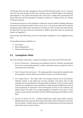22
The flowchart above provides a description of how the MATLAB model worked. Two ‘for’ loops are
used. The first cycles through all SNR values which the amount of AWGN added to the transmitted
signal depends on. The second cycles through ‘𝑛𝑢𝑚’ times (𝑛𝑢𝑚 = number of bits transmitted) for the
chosen SNR value. The CSI is generated as a random K x M matrix (𝐾 = Number of Users, 𝑀 = Number
of Transmit Antennas).
A hard decision decoder was then modelled to compare the received symbols (including interference
and noise) to the transmitted symbols. If there was an error, ie. the received symbol did not equal the
transmitted symbol, a BER matrix would increase its value by one. This was done 𝑛𝑢𝑚 amount of times
per SNR value. The value of 𝑛𝑢𝑚 was increased up to 10,000 to ensure the results were accurate and
reliable. See Appendix A.
Note that upon each SNR iteration, each use of the channel corresponds to a new, independent matrix
for 𝐻.
The precoding techniques modelled were:
 Zero Forcing
 Block Diagonalisation
 Minimum Mean Square Error
4.2 Assumptions Made
Due to the limitations of the project, a number of assumptions were made for the MATLAB model:
1. Bit Level Transmission - Transmissions was modelled at a bit level. Therefore, each individual
bit to be sent was precoded separately. In reality, transmission occurs at a packet level and so
each packet of bits is precoded.
2. Perfect Channel State Information – The coding algorithms chosen perform optimally under
this assumption. In reality, perfect CSI is difficult to achieve (see Further Research).
3. Zero Fading Channel – The model works in the frequency domain (not the time domain).
Therefore, memory in the channel has not been considered. The receiver does not take
multipaths into account (therefore no Rayleigh Fading considered). The first received symbol
is the only one considered this can be considered as a single dominant multipath and as such all
system components are memoryless. Time and Frequency diversity are not considered, only
spatial diversity. We model a line of sight propagation environment in free space. As such,
consider a perfect channel environment with only AWGN impacting upon the Signal to Noise
Ratio.
4. One Receive Antenna Per User – A MISO (multiple input, single output) model is assumed.
Multiple antennas are used at the Base Station (transmitter) and the destination (receiver) has
only one antenna. Therefore there are multiple users communicating with the base station but
each user has only one receive antenna.
 