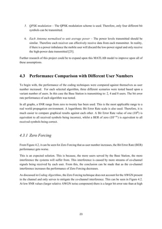 23
5. QPSK modulation – The QPSK modulation scheme is used. Therefore, only four different bit
symbols can be transmitted.
6. Each Antenna normalised to unit average power – The power levels transmitted should be
similar. Therefore each receiver can effectively receive data from each transmitter. In reality,
if there is a power imbalance the mobile user will discard the low-power signal and only receive
the high-power data transmitted [25].
Further research of this project could be to expand upon this MATLAB model to improve upon all of
these assumptions.
4.3 Performance Comparison with Different User Numbers
To begin with, the performance of the coding techniques were compared against themselves as user
number increased. For each selected algorithm, three different scenarios were tested based upon a
variant number of users. In this case the Base Station is transmitting to: 2, 4 and 8 users. The bit error
rate performance of each algorithm was tested.
In all graphs, a SNR range from zero to twenty has been used. This is the most applicable range to a
real world propagation environment. A logarithmic Bit Error Rate scale is also used. Therefore, it is
much easier to compare graphical results against each other. A Bit Error Rate value of one (100
) is
equivalent to all received symbols being incorrect, whilst a BER of zero (10−∞
) is equivalent to all
received symbols being correct.
4.3.1 Zero Forcing
From Figure 4.2, it can be seen for Zero Forcing that as user number increases, the Bit Error Rate (BER)
performance gets worse.
This is an expected solution. This is because, the more users served by the Base Station, the more
interference the systems will suffer from. This interference is caused by more streams of co-channel
signals being received by each user. From this, the conclusion can be made that as the co-channel
interference increases the performance of Zero Forcing decreases.
As discussed in Coding Algorithms, the Zero Forcing technique does not account for the AWGN present
in the channel and only serves to mitigate the co-channel interference. This can be seen in Figure 4.2.
At low SNR values (larger relative AWGN noise component) there is a larger bit error rate than at high
 