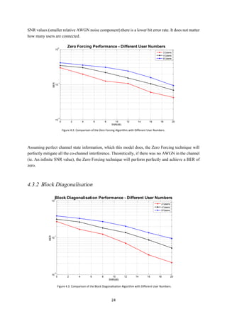 24
SNR values (smaller relative AWGN noise component) there is a lower bit error rate. It does not matter
how many users are connected.
Assuming perfect channel state information, which this model does, the Zero Forcing technique will
perfectly mitigate all the co-channel interference. Theoretically, if there was no AWGN in the channel
(ie. An infinite SNR value), the Zero Forcing technique will perform perfectly and achieve a BER of
zero.
4.3.2 Block Diagonalisation
0 2 4 6 8 10 12 14 16 18 20
10
-2
10
-1
10
0
SNR(dB)
BER
Zero Forcing Performance - Different User Numbers
2 Users
4 Users
8 Users
Figure 4.2: Comparison of the Zero Forcing Algorithm with Different User Numbers.
0 2 4 6 8 10 12 14 16 18 20
10
-2
10
-1
10
0
SNR(dB)
BER
Block Diagonalisation Performance - Different User Numbers
2 Users
4 Users
8 Users
Figure 4.3: Comparison of the Block Diagonalisation Algorithm with Different User Numbers.
 