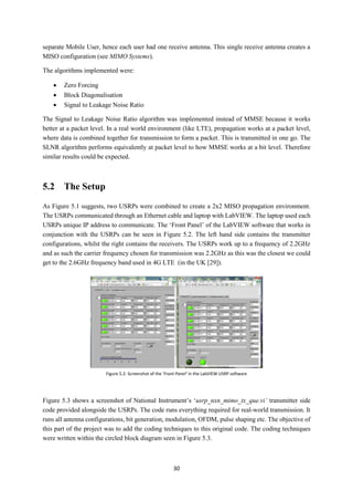 30
separate Mobile User, hence each user had one receive antenna. This single receive antenna creates a
MISO configuration (see MIMO Systems).
The algorithms implemented were:
 Zero Forcing
 Block Diagonalisation
 Signal to Leakage Noise Ratio
The Signal to Leakage Noise Ratio algorithm was implemented instead of MMSE because it works
better at a packet level. In a real world environment (like LTE), propagation works at a packet level,
where data is combined together for transmission to form a packet. This is transmitted in one go. The
SLNR algorithm performs equivalently at packet level to how MMSE works at a bit level. Therefore
similar results could be expected.
5.2 The Setup
As Figure 5.1 suggests, two USRPs were combined to create a 2x2 MISO propagation environment.
The USRPs communicated through an Ethernet cable and laptop with LabVIEW. The laptop used each
USRPs unique IP address to communicate. The ‘Front Panel’ of the LabVIEW software that works in
conjunction with the USRPs can be seen in Figure 5.2. The left hand side contains the transmitter
configurations, whilst the right contains the receivers. The USRPs work up to a frequency of 2.2GHz
and as such the carrier frequency chosen for transmission was 2.2GHz as this was the closest we could
get to the 2.6GHz frequency band used in 4G LTE (in the UK [29]).
Figure 5.3 shows a screenshot of National Instrument’s ‘usrp_nxn_mimo_tx_que.vi’ transmitter side
code provided alongside the USRPs. The code runs everything required for real-world transmission. It
runs all antenna configurations, bit generation, modulation, OFDM, pulse shaping etc. The objective of
this part of the project was to add the coding techniques to this original code. The coding techniques
were written within the circled block diagram seen in Figure 5.3.
Figure 5.2: Screenshot of the ‘Front Panel’ in the LabVIEW USRP software
 