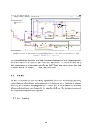 31
As mentioned in Linear Precoding all of these precoding techniques occur in the frequency domain,
however the NI LabVIEW code works in the time domain. Therefore the Fast Fourier Transform (FFT)
logic block was used at the start of each algorithm and the IFFT used upon output to return them back
to the time domain. See Appendix C, D and E for evidence of this.
5.3 Results
All three coding techniques were individually implemented. It was found that all three significantly
reduced the impact of interference whilst maintaining the desired signal power. As introduced in Linear
Precoding, this is the aim of the coding techniques. Therefore it can be concluded from the results that
all three coding techniques proved successful. See appendices: C, D and E for detailed explanations of
the code written to implement these algorithms.
5.3.1 Zero Forcing.
Figure 5.3: Screenshot of the National Instruments LabVIEW software. The arrow and circle denote the precoding algorithms’ ‘block’.
Here is where all the algorithms are implemented.
 
