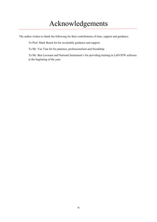 iii
Acknowledgements
The author wishes to thank the following for their contributions of time, support and guidance:
To Prof. Mark Beach for his invaluable guidance and support.
To Mr. Yue Tian for his patience, professionalism and friendship.
To Mr. Ben Lavasani and National Instrument’s for providing training in LabVIEW software
at the beginning of the year.
 