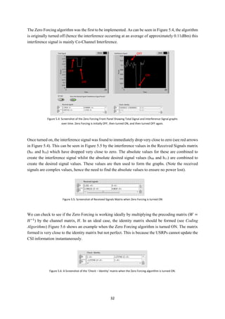 32
The Zero Forcing algorithm was the first to be implemented. As can be seen in Figure 5.4, the algorithm
is originally turned off (hence the interference occurring at an average of approximately 0.11dBm) this
interference signal is mainly Co-Channel Interference.
Once turned on, the interference signal was found to immediately drop very close to zero (see red arrows
in Figure 5.4). This can be seen in Figure 5.5 by the interference values in the Received Signals matrix
(h01 and h10) which have dropped very close to zero. The absolute values for these are combined to
create the interference signal whilst the absolute desired signal values (h00 and h11) are combined to
create the desired signal values. These values are then used to form the graphs. (Note the received
signals are complex values, hence the need to find the absolute values to ensure no power lost).
We can check to see if the Zero Forcing is working ideally by multiplying the precoding matrix (𝑊 =
𝐻−1
) by the channel matrix, 𝐻. In an ideal case, the identity matrix should be formed (see Coding
Algorithms) Figure 5.6 shows an example when the Zero Forcing algorithm is turned ON. The matrix
formed is very close to the identity matrix but not perfect. This is because the USRPs cannot update the
CSI information instantaneously.
Figure 5.4: Screenshot of the Zero Forcing Front Panel Showing Total Signal and Interference Signal graphs
over time. Zero Forcing is initially OFF, then turned ON, and then turned OFF again.
ON
ON
OFF
OFF
Figure 5.5: Screenshot of Received Signals Matrix when Zero Forcing is turned ON
Figure 5.6: A Screenshot of the ‘Check – Identity’ matrix when the Zero Forcing algorithm is turned ON.
 