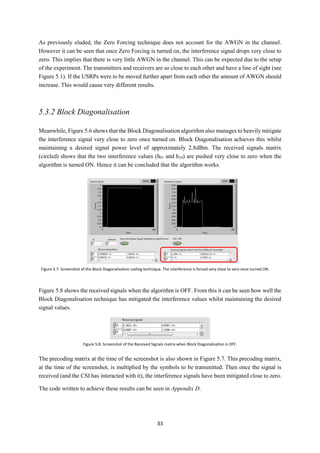 33
As previously eluded, the Zero Forcing technique does not account for the AWGN in the channel.
However it can be seen that once Zero Forcing is turned on, the interference signal drops very close to
zero. This implies that there is very little AWGN in the channel. This can be expected due to the setup
of the experiment. The transmitters and receivers are so close to each other and have a line of sight (see
Figure 5.1). If the USRPs were to be moved further apart from each other the amount of AWGN should
increase. This would cause very different results.
5.3.2 Block Diagonalisation
Meanwhile, Figure 5.6 shows that the Block Diagonalisation algorithm also manages to heavily mitigate
the interference signal very close to zero once turned on. Block Diagonalisation achieves this whilst
maintaining a desired signal power level of approximately 2.8dBm. The received signals matrix
(circled) shows that the two interference values (h01 and h10) are pushed very close to zero when the
algorithm is turned ON. Hence it can be concluded that the algorithm works.
Figure 5.8 shows the received signals when the algorithm is OFF. From this it can be seen how well the
Block Diagonalisation technique has mitigated the interference values whilst maintaining the desired
signal values.
The precoding matrix at the time of the screenshot is also shown in Figure 5.7. This precoding matrix,
at the time of the screenshot, is multiplied by the symbols to be transmitted. Then once the signal is
received (and the CSI has interacted with it), the interference signals have been mitigated close to zero.
The code written to achieve these results can be seen in Appendix D.
Figure 5.7: Screenshot of the Block Diagonalisation coding technique. The interference is forced very close to zero once turned ON.
Figure 5.8: Screenshot of the Received Signals matrix when Block Diagonalisation is OFF.
 