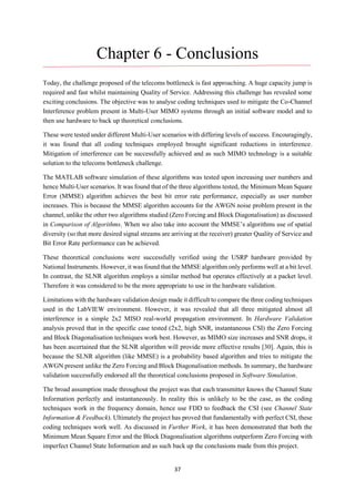37
Chapter 6 - Conclusions
Today, the challenge proposed of the telecoms bottleneck is fast approaching. A huge capacity jump is
required and fast whilst maintaining Quality of Service. Addressing this challenge has revealed some
exciting conclusions. The objective was to analyse coding techniques used to mitigate the Co-Channel
Interference problem present in Multi-User MIMO systems through an initial software model and to
then use hardware to back up theoretical conclusions.
These were tested under different Multi-User scenarios with differing levels of success. Encouragingly,
it was found that all coding techniques employed brought significant reductions in interference.
Mitigation of interference can be successfully achieved and as such MIMO technology is a suitable
solution to the telecoms bottleneck challenge.
The MATLAB software simulation of these algorithms was tested upon increasing user numbers and
hence Multi-User scenarios. It was found that of the three algorithms tested, the Minimum Mean Square
Error (MMSE) algorithm achieves the best bit error rate performance, especially as user number
increases. This is because the MMSE algorithm accounts for the AWGN noise problem present in the
channel, unlike the other two algorithms studied (Zero Forcing and Block Diagonalisation) as discussed
in Comparison of Algorithms. When we also take into account the MMSE’s algorithms use of spatial
diversity (so that more desired signal streams are arriving at the receiver) greater Quality of Service and
Bit Error Rate performance can be achieved.
These theoretical conclusions were successfully verified using the USRP hardware provided by
National Instruments. However, it was found that the MMSE algorithm only performs well at a bit level.
In contrast, the SLNR algorithm employs a similar method but operates effectively at a packet level.
Therefore it was considered to be the more appropriate to use in the hardware validation.
Limitations with the hardware validation design made it difficult to compare the three coding techniques
used in the LabVIEW environment. However, it was revealed that all three mitigated almost all
interference in a simple 2x2 MISO real-world propagation environment. In Hardware Validation
analysis proved that in the specific case tested (2x2, high SNR, instantaneous CSI) the Zero Forcing
and Block Diagonalisation techniques work best. However, as MIMO size increases and SNR drops, it
has been ascertained that the SLNR algorithm will provide more effective results [30]. Again, this is
because the SLNR algorithm (like MMSE) is a probability based algorithm and tries to mitigate the
AWGN present unlike the Zero Forcing and Block Diagonalisation methods. In summary, the hardware
validation successfully endorsed all the theoretical conclusions proposed in Software Simulation.
The broad assumption made throughout the project was that each transmitter knows the Channel State
Information perfectly and instantaneously. In reality this is unlikely to be the case, as the coding
techniques work in the frequency domain, hence use FDD to feedback the CSI (see Channel State
Information & Feedback). Ultimately the project has proved that fundamentally with perfect CSI, these
coding techniques work well. As discussed in Further Work, it has been demonstrated that both the
Minimum Mean Square Error and the Block Diagonalisation algorithms outperform Zero Forcing with
imperfect Channel State Information and as such back up the conclusions made from this project.
 