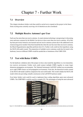 39
Chapter 7 - Further Work
7.1 Overview
This chapter introduces further work that could be carried out to expand on this project in the future.
Some exciting areas currently receiving a lot of attention are also considered.
7.2 Multiple Receive Antenna’s per User
Each user has more than one receive antenna. As smart antenna technology is progressing it is becoming
more and more common for the Mobile User device to have more than one receive antenna. All of this
has been previously limited to one transmit and one receive antenna systems due to the additional levels
of processing power needed. It has been found that the when the user has more than one receive antenna,
the Block Diagonalisation algorithm performs best [31]. Further work could test this hypothesis using
the MATLAB model created. The proposition of multiple receive antennas could also be tested in the
hardware, however different USRPs would be needed due to limitations of the USRP-2920.
7.3 Test with Better USRPs
For the hardware validation side of the project we have only tested the algorithms in a two transmitter,
two receiver environment. Further work could connect multiple USRPs together to create larger
dimension propagation environments. The National Instruments LabVIEW testbed can accommodate
up to eight USRPs (hence an 8x8 propagation environment). From this, the theoretical results created
in the MATLAB model could be compared to the real world model. This would validate the MATLAB
model whilst also providing valuable conclusions to the LabVIEW hardware model.
Even better further work could be used to implement these coding algorithms upon more advanced
USRPs. The USRP RIO’s could be used for example [32]. The advantages of using the more advanced
Figure 7.1: The NI USRP Rio’s in action in the Bristol University CSN Laboratory. Here, up to 128 transmit and receive antennas can be tested.
 