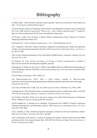 41
Bibliography
[1] Mark Cudak – Nokia Networks’ principal research specialist. Taken from an article by Tereza Pultarova in
E&T: “5G Excitement at Mobile World Congress”
[2] Simon Saunders, Director of Technology at Real Wireless, and independent consultancy based in Pulborough,
UK. From a BBC article by Frank Swain: “Will we ever… face a wireless ‘spectrum crunch’?” Available at:
http://www.bbc.com/future/story/20131014-are-we-headed-for-wireless-chaos
[3] Professor. Andrew Nix, University of Bristol, 'Mobile Communications Notes', Electronic & Electrical
Engineering Department, Bristol, 2015.
[4] Wong & Lok: “Theory of Digital Communications”. Ch 4 – ISI & Equalization. pp. 4.2
[5] V. Cadambe, S. Jafar and S. Shamai, 'Interference Alignment on the Deterministic Channel and Application
to Fully Connected Gaussian Interference Networks', IEEE Transactions on Information Theory, vol. 55, no. 1,
pp. 269-274, 2009.
[6] H. Q. Ngo ‘Performance Bounds for Very Large Multiuser MIMO systems’, Linköping: Linköping University
Electronic Press, 2012
[7] Godavarti, M. (n.d.). Diversity and Degrees of Freedom in Wireless Communications. Available at:
http://web.eecs.umich.edu/~hero/Preprints/icassp2002_godv.pdf
[8] Bandemer, B., Haardt, M. and Visuri, S. (2006). Linear MMSE Multi-User MIMO Downlink Precoding for
Users with Multiple Antennas. 2006 IEEE 17th International Symposium on Personal, Indoor and Mobile Radio
Communications.
[9] LTE Quality of Experience. (2013). JDSU, p.7.
[10] Radio-electronics.com, (2015). What is QAM. [online] Available at: http://www.radio-
electronics.com/info/rf-technology-design/quadrature-amplitude-modulation-qam/what-is-qam-tutorial.php
[Accessed 23 Apr. 2015].
[11]S. Sesia, M. Baker and I. Toufik, LTE, the UMTS long term evolution. Chichester, U.K.: Wiley, 2009.
[12] Hagerman, B. (1995). Downlink relative co-channel interference powers in cellular radio systems. 1995 IEEE
45th Vehicular Technology Conference. Countdown to the Wireless Twenty-First Century.
[13] A Medra, T Davidson “Widely Linear Interference Alignment Precoding” IEEE Transactions on Information
Theory. McMaster University, Canada. pp.464-468. June 2014
[14] M. Maddah-Ali, A. Motahari and A. Khandani, 'Communication Over MIMO X Channels: Interference
Alignment, Decomposition, and Performance Analysis', IEEE Transactions on Information Theory, vol. 54, no.
8, pp. 3457-3470, 2008.
[15] V. Cadambe, S. Jafar, ‘Interference alignment and degrees of freedom of the K-user interference channel,’
IEEE Trans. Inf. Theory. Vol 54, pp. 3425-3441, Aug 2008.
[16] F. Kaltenberger, M. Kountouris, L. Cardoso, R. Knopp and D. Gesbert, 'Capacity of linear multi-user MIMO
precoding schemes with measured channel data', 2008 IEEE 9th Workshop on Signal Processing Advances in
Wireless Communications, 2008.
 