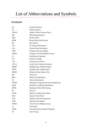 iv
List of Abbreviations and Symbols
Acronyms
4G Fourth Generation
5G Fifth Generation
AWGN Additive White Gaussian Noise
BD Block Diagonalisation
BER Bit Error Rate
BPSK Binary Phase Shift Keying
BS Base Station
CCI Co-Channel Interference
CSI Channel State Information
FDD Frequency Division Duplex
FDMA Frequency Division Multiple Access
IA Interference Alignment
IoT Internet of Things
LTE Long Term Evolution
LTE-A Long Term Evolution Advanced
MIMO Multiple Input, Multiple Output
MISO Multiple Input, Single Output
MMSE Minimum Mean Square Error
MU Multi-User
MUI Multi User Interference
NI National Instruments
OFDM Orthogonal Frequency Division Multiplexing
QAM Quadrature Amplitude Modulation
QPSK Quadrature Phase Shift Keying
Rx Receiver
SLNR Signal to Leakage Noise Ratio
SNR Signal to Noise Ratio
SVD Singular Value Decomposition
TDD Time Division Duplex
TDMA Time Division Multiple Access
Tx Transmitter
USRP Universal Software Radio Peripheral
ZF Zero Forcing
 