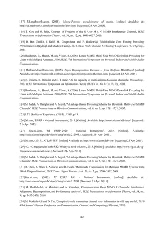 42
[17] Uk.mathworks.com, (2015). Moore-Penrose pseudoinverse of matrix. [online] Available at:
http://uk.mathworks.com/help/matlab/ref/pinv.html [Accessed 23 Apr. 2015].
[18] T. Gou and S. Jafar, 'Degrees of Freedom of the K User M x N MIMO Interference Channel', IEEE
Transactions on Information Theory, vol. 56, no. 12, pp. 6040-6057, 2010.
[19] D. Ben Cheikh, J. Kelif, M. Coupechoux and P. Godlewski, 'Multicellular Zero Forcing Precoding
Performance in Rayleigh and Shadow Fading', 2011 IEEE 73rd Vehicular Technology Conference (VTC Spring),
2011.
[20] Bandemer, B., Haardt, M. and Visuri, S. (2006). Linear MMSE Multi-User MIMO Downlink Precoding for
Users with Multiple Antennas. 2006 IEEE 17th International Symposium on Personal, Indoor and Mobile Radio
Communications.
[21] Mathworld.wolfram.com, (2015). Eigen Decomposition Theorem -- from Wolfram MathWorld. [online]
Available at: http://mathworld.wolfram.com/EigenDecompositionTheorem.html [Accessed 23 Apr. 2015].
[22] N. Chiurtu, B. Rimoldi and E. Telatar, 'On the capacity of multi-antenna Gaussian channels', Proceedings.
2001 IEEE International Symposium on Information Theory (IEEE Cat. No.01CH37252), 2001.
[23] Bandemer, B., Haardt, M. and Visuri, S. (2006). Linear MMSE Multi-User MIMO Downlink Precoding for
Users with Multiple Antennas. 2006 IEEE 17th International Symposium on Personal, Indoor and Mobile Radio
Communications.
[24] M. Sadek, A. Tarighat and A. Sayed, 'A Leakage-Based Precoding Scheme for Downlink Multi-User MIMO
Channels', IEEE Transactions on Wireless Communications, vol. 6, no. 5, pp. 1711-1721, 2007.
[25] LTE Quality of Experience. (2013). JDSU, p.13.
[26] Ni.com, 'USRP - National Instruments', 2015. [Online]. Available: http://www.ni.com/sdr/usrp/. [Accessed:
21- Apr- 2015].
[27] Sine.ni.com, 'NI USRP-2920 - National Instruments', 2015. [Online]. Available:
http://sine.ni.com/nips/cds/view/p/lang/en/nid/212995. [Accessed: 21- Apr- 2015].
[28] Ni.com, (2015). NI LabVIEW. [online] Available at: http://www.ni.com/labview/ [Accessed 23 Apr. 2015].
[29] 4G, '4G frequencies in the UK: What you need to know', 2015. [Online]. Available: http://www.4g.co.uk/4g-
frequencies-uk-need-know/. [Accessed: 21- Apr- 2015].
[30] M. Sadek, A. Tarighat and A. Sayed, 'A Leakage-Based Precoding Scheme for Downlink Multi-User MIMO
Channels', IEEE Transactions on Wireless Communications, vol. 6, no. 5, pp. 1711-1721, 2007.
[31] R. Chen, Z. Shen, J. Andrews and R. Heath, 'Multimode Transmission for Multiuser MIMO Systems With
Block Diagonalization', IEEE Trans. Signal Process., vol. 56, no. 7, pp. 3294-3302, 2008.
[32]Sine.ni.com, (2015). NI USRP RIO - National Instruments. [online] Available at:
http://sine.ni.com/nips/cds/view/p/lang/en/nid/212991 [Accessed 23 Apr. 2015].
[33] M. Maddah-Ali, A. Motahari and A. Khandani, 'Communication Over MIMO X Channels: Interference
Alignment, Decomposition, and Performance Analysis', IEEE Transactions on Information Theory, vol. 54, no.
8, pp. 3457-3470, 2008.
[34] M. Maddah-Ali and D. Tse, 'Completely stale transmitter channel state information is still very useful', 2010
48th Annual Allerton Conference on Communication, Control, and Computing (Allerton), 2010.
 