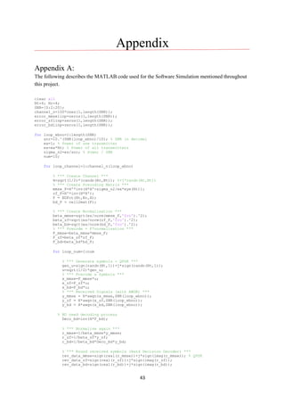 43
Appendix
Appendix A:
The following describes the MATLAB code used for the Software Simulation mentioned throughout
this project.
clear all
Nt=4; Nr=4;
SNR=[0:2:20];
channel_n=100*ones(1,length(SNR));
error_mmselinp=zeros(1,length(SNR));
error_zflinp=zeros(1,length(SNR));
error_bdlinp=zeros(1,length(SNR));
for loop_ebno=1:length(SNR)
snr=10.^(SNR(loop_ebno)/10); % SNR in decimel
ea=1; % Power of one transmitter
es=ea*Nt; % Power of all transmitters
sigma_n2=es/snr; % Power / SNR
num=10;
for loop_channel=1:channel_n(loop_ebno)
% *** Create Channel ***
H=sqrt(1/2)*(randn(Nr,Nt)); %+j*randn(Nr,Nt))
% *** Create Precoding Matrix ***
mmse_F=H'*inv(H*H'+sigma_n2/ea*eye(Nt));
zf_F=H'*inv(H*H');
F = BDFct(Nt,Nr,H);
bd_F = cell2mat(F);
% *** Create Normalisation ***
beta_mmse=sqrt(es/norm(mmse_F,'fro').^2);
beta_zf=sqrt(es/norm(zf_F,'fro').^2);
beta_bd=sqrt(es/norm(bd_F,'fro').^2);
% *** Precode = F*normalisation ***
F_mmse=beta_mmse*mmse_F;
F_zf=beta_zf*zf_F;
F_bd=beta_bd*bd_F;
for loop_num=1:num
% *** Generate symbols - QPSK ***
gen_u=sign(randn(Nt,1))+j*sign(randn(Nt,1));
u=sqrt(1/2)*gen_u;
% *** Precode x Symbols ***
x_mmse=F_mmse*u;
x_zf=F_zf*u;
x_bd=F_bd*u;
% *** Received Signals (with AWGN) ***
y_mmse = H*awgn(x_mmse,SNR(loop_ebno));
y_zf = H*awgn(x_zf,SNR(loop_ebno));
y_bd = H*awgn(x_bd,SNR(loop_ebno));
% BD need decoding process
Deco_bd=inv(H*F_bd);
% *** Normalise again ***
r_mmse=1/beta_mmse*y_mmse;
r_zf=1/beta_zf*y_zf;
r_bd=1/beta_bd*Deco_bd*y_bd;
% *** Round received symbols (Hard Decision Decoder) ***
rev_data_mmse=sign(real(r_mmse))+j*sign(imag(r_mmse)); % QPSK
rev_data_zf=sign(real(r_zf))+j*sign(imag(r_zf));
rev_data_bd=sign(real(r_bd))+j*sign(imag(r_bd));
 