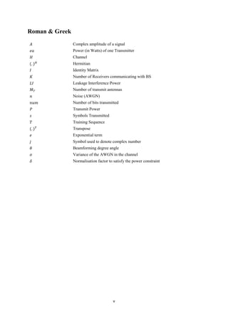 v
Roman & Greek
𝐴 Complex amplitude of a signal
𝑒𝑎 Power (in Watts) of one Transmitter
𝐻 Channel
(. ) 𝐻 Hermitian
𝐼 Identity Matrix
𝐾 Number of Receivers communicating with BS
𝐿𝐼 Leakage Interference Power
𝑀 𝑇 Number of transmit antennas
𝑛 Noise (AWGN)
𝑛𝑢𝑚 Number of bits transmitted
𝑃 Transmit Power
𝑠 Symbols Transmitted
𝑇 Training Sequence
(. ) 𝑇 Transpose
𝑒 Exponential term
𝑗 Symbol used to denote complex number
𝜃 Beamforming degree angle
𝜎 Variance of the AWGN in the channel
𝛿 Normalisation factor to satisfy the power constraint
 