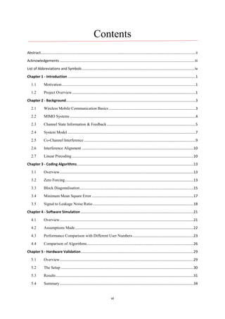 vi
Contents
Abstract...........................................................................................................................................................ii
Acknowledgements .......................................................................................................................................iii
List of Abbreviations and Symbols.................................................................................................................iv
Chapter 1 - Introduction ................................................................................................................................1
1.1 Motivation......................................................................................................................................1
1.2 Project Overview............................................................................................................................1
Chapter 2 - Background..................................................................................................................................3
2.1 Wireless Mobile Communication Basics.......................................................................................3
2.2 MIMO Systems..............................................................................................................................4
2.3 Channel State Information & Feedback.........................................................................................5
2.4 System Model ................................................................................................................................7
2.5 Co-Channel Interference................................................................................................................9
2.6 Interference Alignment ................................................................................................................10
2.7 Linear Precoding..........................................................................................................................10
Chapter 3 - Coding Algorithms.....................................................................................................................13
3.1 Overview......................................................................................................................................13
3.2 Zero Forcing.................................................................................................................................13
3.3 Block Diagonalisation..................................................................................................................15
3.4 Minimum Mean Square Error ......................................................................................................17
3.5 Signal to Leakage Noise Ratio.....................................................................................................18
Chapter 4 - Software Simulation .................................................................................................................21
4.1 Overview......................................................................................................................................21
4.2 Assumptions Made.......................................................................................................................22
4.3 Performance Comparison with Different User Numbers.............................................................23
4.4 Comparison of Algorithms...........................................................................................................26
Chapter 5 - Hardware Validation.................................................................................................................29
5.1 Overview......................................................................................................................................29
5.2 The Setup .....................................................................................................................................30
5.3 Results..........................................................................................................................................31
5.4 Summary......................................................................................................................................34
 