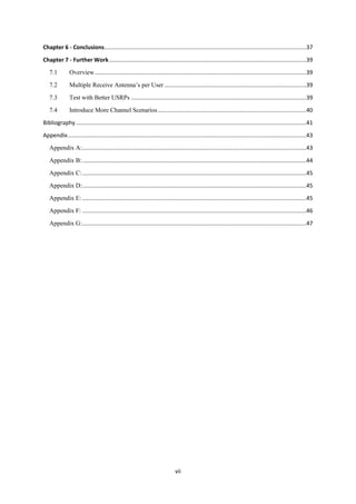 vii
Chapter 6 - Conclusions................................................................................................................................37
Chapter 7 - Further Work.............................................................................................................................39
7.1 Overview......................................................................................................................................39
7.2 Multiple Receive Antenna’s per User..........................................................................................39
7.3 Test with Better USRPs ...............................................................................................................39
7.4 Introduce More Channel Scenarios..............................................................................................40
Bibliography..................................................................................................................................................41
Appendix.......................................................................................................................................................43
Appendix A:..............................................................................................................................................43
Appendix B:..............................................................................................................................................44
Appendix C:..............................................................................................................................................45
Appendix D:..............................................................................................................................................45
Appendix E:..............................................................................................................................................45
Appendix F: ..............................................................................................................................................46
Appendix G:..............................................................................................................................................47
 