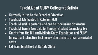 TeachLivE at SUNY College at Buffalo
● Currently in use by the School of Education
● TeachLivE lab located in Ketchum Hall
● TeachLivE unit is portable and can be used in any classroom.
● TeachLivE hourly fees paid for through student technology fee
● Grants from the Bill and Melinda Gates Foundation and SUNY
Innovative Instruction Technology Grant help to offset associated
costs
● Lab is underutilized at Buffalo State
 
