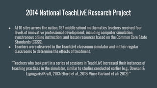 2014 National TeachLivE Research Project
● At 10 sites across the nation, 157 middle school mathematics teachers received four
levels of innovative professional development, including computer simulation,
synchronous online instruction, and lesson resources based on the Common Core State
Standards (CCSS).
● Teachers were observed in the TeachLivE classroom simulator and in their regular
classrooms to determine the effects of treatment.
“Teachers who took part in a series of sessions in TeachLivE increased their instances of
teaching practices in the simulator, similar to studies conducted earlier (e.g., Dawson &
Lignugaris/Kraft, 2103; Elford et al., 2013; Vince Garland et al.; 2012).”
 