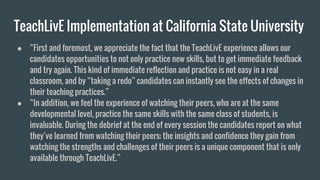 TeachLivE Implementation at California State University
● “First and foremost, we appreciate the fact that the TeachLivE experience allows our
candidates opportunities to not only practice new skills, but to get immediate feedback
and try again. This kind of immediate reflection and practice is not easy in a real
classroom, and by “taking a redo” candidates can instantly see the effects of changes in
their teaching practices.”
● “In addition, we feel the experience of watching their peers, who are at the same
developmental level, practice the same skills with the same class of students, is
invaluable. During the debrief at the end of every session the candidates report on what
they’ve learned from watching their peers; the insights and confidence they gain from
watching the strengths and challenges of their peers is a unique component that is only
available through TeachLivE.”
 