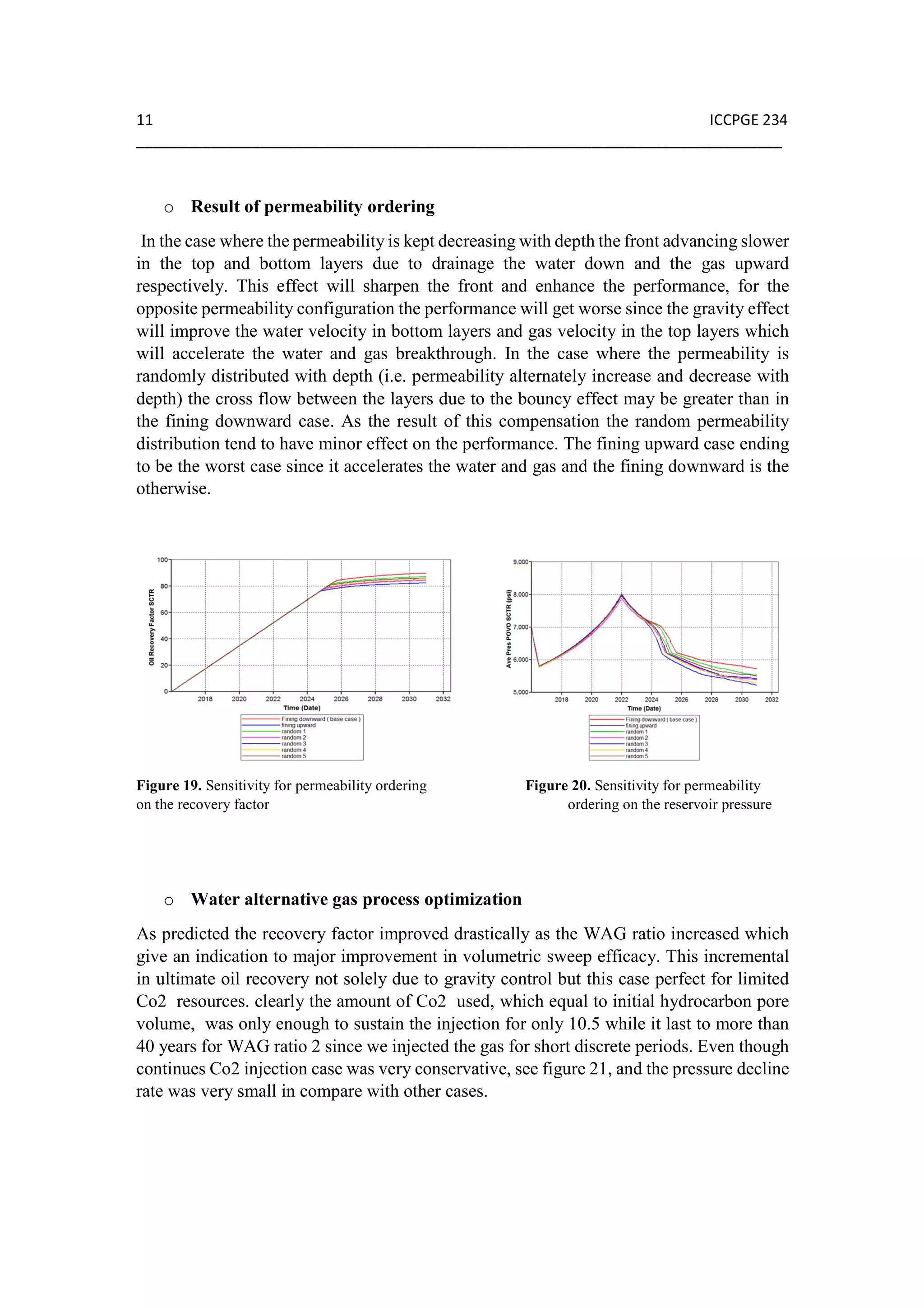11 ICCPGE 234
______________________________________________________________________________
o Result of permeability ordering
In the case where the permeability is kept decreasing with depth the front advancing slower
in the top and bottom layers due to drainage the water down and the gas upward
respectively. This effect will sharpen the front and enhance the performance, for the
opposite permeability configuration the performance will get worse since the gravity effect
will improve the water velocity in bottom layers and gas velocity in the top layers which
will accelerate the water and gas breakthrough. In the case where the permeability is
randomly distributed with depth (i.e. permeability alternately increase and decrease with
depth) the cross flow between the layers due to the bouncy effect may be greater than in
the fining downward case. As the result of this compensation the random permeability
distribution tend to have minor effect on the performance. The fining upward case ending
to be the worst case since it accelerates the water and gas and the fining downward is the
otherwise.
Figure 19. Sensitivity for permeability ordering Figure 20. Sensitivity for permeability
on the recovery factor ordering on the reservoir pressure
o Water alternative gas process optimization
As predicted the recovery factor improved drastically as the WAG ratio increased which
give an indication to major improvement in volumetric sweep efficacy. This incremental
in ultimate oil recovery not solely due to gravity control but this case perfect for limited
Co2 resources. clearly the amount of Co2 used, which equal to initial hydrocarbon pore
volume, was only enough to sustain the injection for only 10.5 while it last to more than
40 years for WAG ratio 2 since we injected the gas for short discrete periods. Even though
continues Co2 injection case was very conservative, see figure 21, and the pressure decline
rate was very small in compare with other cases.
 