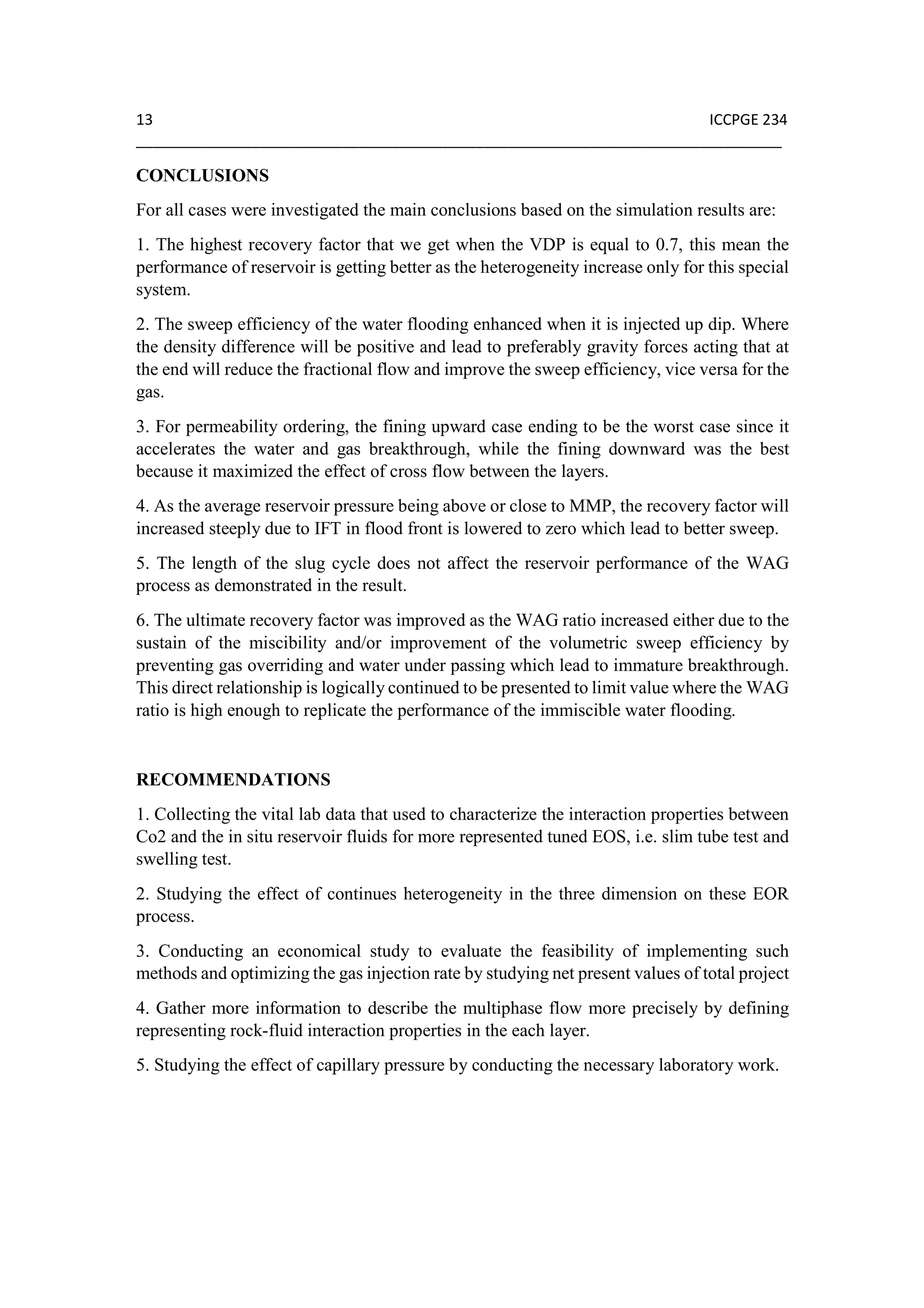 13 ICCPGE 234
______________________________________________________________________________
CONCLUSIONS
For all cases were investigated the main conclusions based on the simulation results are:
1. The highest recovery factor that we get when the VDP is equal to 0.7, this mean the
performance of reservoir is getting better as the heterogeneity increase only for this special
system.
2. The sweep efficiency of the water flooding enhanced when it is injected up dip. Where
the density difference will be positive and lead to preferably gravity forces acting that at
the end will reduce the fractional flow and improve the sweep efficiency, vice versa for the
gas.
3. For permeability ordering, the fining upward case ending to be the worst case since it
accelerates the water and gas breakthrough, while the fining downward was the best
because it maximized the effect of cross flow between the layers.
4. As the average reservoir pressure being above or close to MMP, the recovery factor will
increased steeply due to IFT in flood front is lowered to zero which lead to better sweep.
5. The length of the slug cycle does not affect the reservoir performance of the WAG
process as demonstrated in the result.
6. The ultimate recovery factor was improved as the WAG ratio increased either due to the
sustain of the miscibility and/or improvement of the volumetric sweep efficiency by
preventing gas overriding and water under passing which lead to immature breakthrough.
This direct relationship is logically continued to be presented to limit value where the WAG
ratio is high enough to replicate the performance of the immiscible water flooding.
RECOMMENDATIONS
1. Collecting the vital lab data that used to characterize the interaction properties between
Co2 and the in situ reservoir fluids for more represented tuned EOS, i.e. slim tube test and
swelling test.
2. Studying the effect of continues heterogeneity in the three dimension on these EOR
process.
3. Conducting an economical study to evaluate the feasibility of implementing such
methods and optimizing the gas injection rate by studying net present values of total project
4. Gather more information to describe the multiphase flow more precisely by defining
representing rock-fluid interaction properties in the each layer.
5. Studying the effect of capillary pressure by conducting the necessary laboratory work.
 