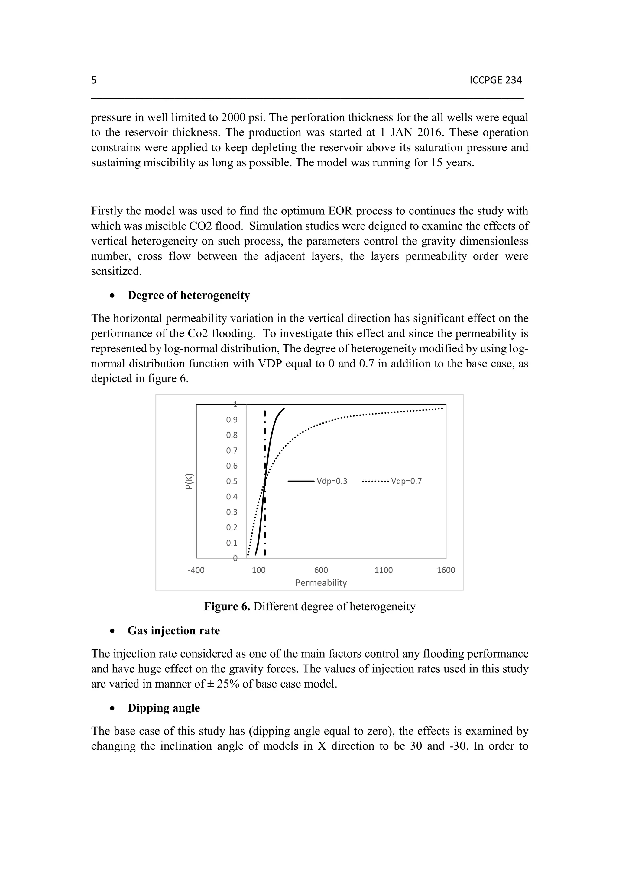 5 ICCPGE 234
______________________________________________________________________________
pressure in well limited to 2000 psi. The perforation thickness for the all wells were equal
to the reservoir thickness. The production was started at 1 JAN 2016. These operation
constrains were applied to keep depleting the reservoir above its saturation pressure and
sustaining miscibility as long as possible. The model was running for 15 years.
Firstly the model was used to find the optimum EOR process to continues the study with
which was miscible CO2 flood. Simulation studies were deigned to examine the effects of
vertical heterogeneity on such process, the parameters control the gravity dimensionless
number, cross flow between the adjacent layers, the layers permeability order were
sensitized.
• Degree of heterogeneity
The horizontal permeability variation in the vertical direction has significant effect on the
performance of the Co2 flooding. To investigate this effect and since the permeability is
represented by log-normal distribution, The degree of heterogeneity modified by using log-
normal distribution function with VDP equal to 0 and 0.7 in addition to the base case, as
depicted in figure 6.
Figure 6. Different degree of heterogeneity
• Gas injection rate
The injection rate considered as one of the main factors control any flooding performance
and have huge effect on the gravity forces. The values of injection rates used in this study
are varied in manner of ± 25% of base case model.
• Dipping angle
The base case of this study has (dipping angle equal to zero), the effects is examined by
changing the inclination angle of models in X direction to be 30 and -30. In order to
0
0.1
0.2
0.3
0.4
0.5
0.6
0.7
0.8
0.9
1
-400 100 600 1100 1600
P(K)
Permeability
Vdp=0.3 Vdp=0.7
 