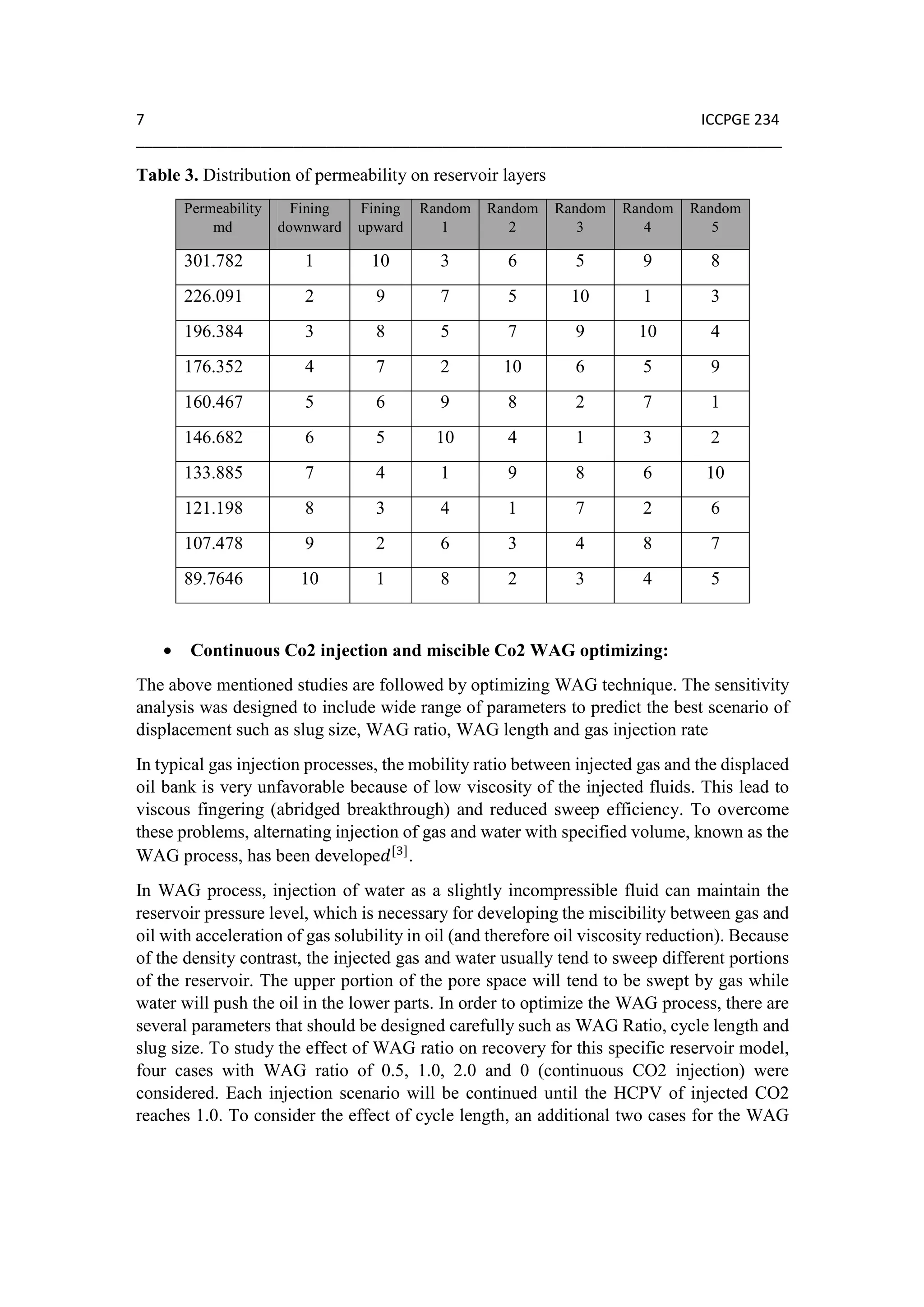 7 ICCPGE 234
______________________________________________________________________________
Table 3. Distribution of permeability on reservoir layers
Permeability
md
Fining
downward
Fining
upward
Random
1
Random
2
Random
3
Random
4
Random
5
301.782 1 10 3 6 5 9 8
226.091 2 9 7 5 10 1 3
196.384 3 8 5 7 9 10 4
176.352 4 7 2 10 6 5 9
160.467 5 6 9 8 2 7 1
146.682 6 5 10 4 1 3 2
133.885 7 4 1 9 8 6 10
121.198 8 3 4 1 7 2 6
107.478 9 2 6 3 4 8 7
89.7646 10 1 8 2 3 4 5
• Continuous Co2 injection and miscible Co2 WAG optimizing:
The above mentioned studies are followed by optimizing WAG technique. The sensitivity
analysis was designed to include wide range of parameters to predict the best scenario of
displacement such as slug size, WAG ratio, WAG length and gas injection rate
In typical gas injection processes, the mobility ratio between injected gas and the displaced
oil bank is very unfavorable because of low viscosity of the injected fluids. This lead to
viscous fingering (abridged breakthrough) and reduced sweep efficiency. To overcome
these problems, alternating injection of gas and water with specified volume, known as the
WAG process, has been develope [ ]
.
In WAG process, injection of water as a slightly incompressible fluid can maintain the
reservoir pressure level, which is necessary for developing the miscibility between gas and
oil with acceleration of gas solubility in oil (and therefore oil viscosity reduction). Because
of the density contrast, the injected gas and water usually tend to sweep different portions
of the reservoir. The upper portion of the pore space will tend to be swept by gas while
water will push the oil in the lower parts. In order to optimize the WAG process, there are
several parameters that should be designed carefully such as WAG Ratio, cycle length and
slug size. To study the effect of WAG ratio on recovery for this specific reservoir model,
four cases with WAG ratio of 0.5, 1.0, 2.0 and 0 (continuous CO2 injection) were
considered. Each injection scenario will be continued until the HCPV of injected CO2
reaches 1.0. To consider the effect of cycle length, an additional two cases for the WAG
 