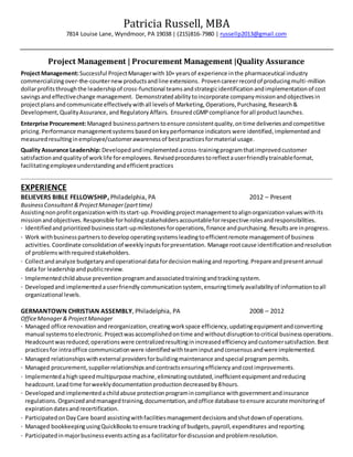 Patricia Russell, MBA
7814 Louise Lane, Wyndmoor, PA 19038 | (215)816-7980 | russellp2013@gmail.com
Project Management | Procurement Management |Quality Assurance
Project Management:Successful ProjectManagerwith 10+ yearsof experience inthe pharmaceutical industry
commercializingover-the-counternew productsandline extensions. Provencareerrecordof producingmulti-million
dollarprofitsthroughthe leadershipof cross-functional teams andstrategicidentification andimplementation of cost
savingsandeffectivechange management. Demonstratedabilitytoincorporate companymissionandobjectivesin
projectplansandcommunicate effectivelywithall levelsof Marketing, Operations,Purchasing,Research&
Development,QualityAssurance, andRegulatoryAffairs. Ensured cGMPcompliance forall productlaunches.
Enterprise Procurement:Managed businesspartnerstoensure consistentquality,ontime deliveriesandcompetitive
pricing. Performance managementsystems basedonkeyperformance indicators were identified,implemented and
measured resultinginemployee/customerawarenessof bestpracticesformaterial usage.
Quality Assurance Leadership:Developedandimplementedacross-trainingprogramthatimprovedcustomer
satisfactionandqualityof worklife foremployees. Revisedprocedures toreflectauserfriendly trainableformat,
facilitatingemployeeunderstandingandefficientpractices
EXPERIENCE
BELIEVERS BIBLE FELLOWSHIP, Philadelphia, PA 2012 – Present
BusinessConsultant &ProjectManager(parttime)
Assistingnonprofitorganizationwithitsstart-up.Providingprojectmanagementtoalignorganizationvalueswithits
mission andobjectives.Responsible forholdingstakeholdersaccountableforrespective rolesandresponsibilities.
· Identifiedandprioritized businessstart-upmilestones foroperations,finance andpurchasing.Resultsare inprogress.
· Work withbusinesspartners todevelop operatingsystemsleadingtoefficientremote managementof business
activities. Coordinate consolidationof weeklyinputsforpresentation. Manage rootcause identificationandresolution
of problemswithrequiredstakeholders.
· Collectandanalyze budgetaryandoperationaldatafordecisionmakingand reporting. Prepareandpresentannual
data for leadershipandpublicreview.
· Implementedchildabuse preventionprogramandassociatedtrainingandtrackingsystem.
· Developedand implemented auserfriendly communicationsystem,ensuringtimely availabilityof informationtoall
organizational levels.
GERMANTOWN CHRISTIAN ASSEMBLY, Philadelphia, PA 2008 – 2012
OfficeManager& ProjectManager
· Managed office renovationandreorganization,creatingworkspace efficiency,updatingequipmentandconverting
manual systemstoelectronic. Projectwasaccomplishedontime andwithoutdisruptiontocritical businessoperations.
Headcountwasreduced;operationswere centralizedresultinginincreasedefficiencyandcustomersatisfaction.Best
practicesfor intraoffice communicationwere identifiedwithteaminputandconsensusandwere implemented.
· Managed relationshipswithexternal providersforbuildingmaintenance andspecial programpermits.
· Managed procurement,supplierrelationshipsandcontractsensuringefficiencyandcostimprovements.
· Implementedahighspeedmultipurpose machine,eliminatingoutdated,inefficientequipmentandreducing
headcount.Leadtime forweeklydocumentationproductiondecreasedby8hours.
· Developedandimplementedachildabuse protectionprogramincompliance withgovernmentandinsurance
regulations.Organizedandmanagedtraining,documentation,andoffice database toensure accurate monitoringof
expirationdatesandrecertification.
· ParticipatedonDayCare board assistingwithfacilitiesmanagementdecisionsandshutdownof operations.
· Managed bookkeepingusingQuickBookstoensure trackingof budgets,payroll,expenditures andreporting.
· Participatedinmajorbusinesseventsactingasa facilitatorfordiscussionandproblemresolution.
 
