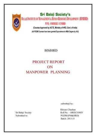 BIMHRD
PROJECT REPORT
ON
MANPOWER PLANNING
submitted by:
Shivam Chauhan
Sri Balaji Society Roll No. – HRD1310435
Submitted to: PGDM (PM&HRD)
Batch: 2013-15
 