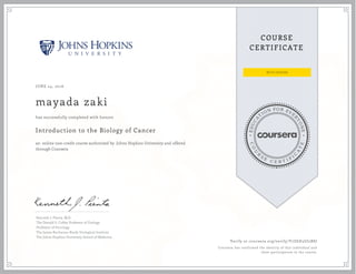 EDUCA
T
ION FOR EVE
R
YONE
CO
U
R
S
E
C E R T I F
I
C
A
TE
COURSE
CERTIFICATE
JUNE 24, 2016
mayada zaki
Introduction to the Biology of Cancer
an online non-credit course authorized by Johns Hopkins University and offered
through Coursera
has successfully completed with honors
Kenneth J. Pienta, M.D.
The Donald S. Coffey Professor of Urology
Professor of Oncology
The James Buchanan Brady Urological Institute
The Johns Hopkins University School of Medicine
Verify at coursera.org/verify/Y7Z6H3UJ2BSJ
Coursera has confirmed the identity of this individual and
their participation in the course.
 
