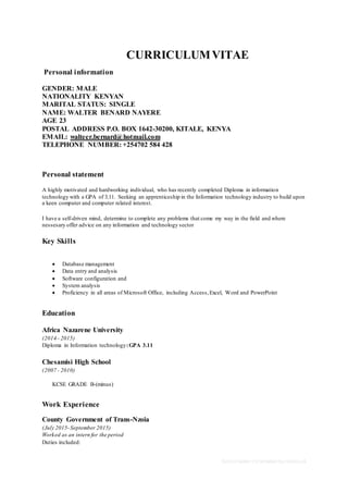 School leaver CV template by reed.co.uk
CURRICULUMVITAE
Personal information
GENDER: MALE
NATIONALITY KENYAN
MARITAL STATUS: SINGLE
NAME: WALTER BENARD NAYERE
AGE 23
POSTAL ADDRESS P.O. BOX 1642-30200, KITALE, KENYA
EMAIL: walteer.bernard@hotmail.com
TELEPHONE NUMBER: +254702 584 428
Personal statement
A highly motivated and hardworking individual, who has recently completed Diploma in information
technology with a GPA of 3.11. Seeking an apprenticeship in the Information technology industry to build upon
a keen computer and computer related interest.
I have a self-driven mind, determine to complete any problems that come my way in the field and where
nessesary offer advice on any information and technology sector
Key Skills
 Database management
 Data entry and analysis
 Software configuration and
 System analysis
 Proficiency in all areas of Microsoft Office, including Access,Excel, Word and PowerPoint
Education
Africa Nazarene University
(2014– 2015)
Diploma in Information technology:GPA 3.11
Chesamisi High School
(2007 - 2010)
KCSE GRADE B-(minus)
Work Experience
County Government of Trans-Nzoia
(July 2015-September 2015)
Worked as an intern for the period
Duties included:
 