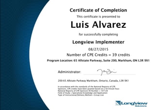 Certificate of Completion
This certificate is presented to
Luis Alvarez
for successfully completing
Longview Implementer
08/27/2015
Number of CPE Credits = 39 credits
Program Location: 65 Allstate Parkway, Suite 200, Markham, ON L3R 9X1
Administrator:
200-65 Allstate Parkway Markham, Ontario, Canada, L3R 9X1
In accordance with the standards of the National Registry of CPE
Sponsors, CPE credits have been granted based on a 50-minute hour.
National Registry of CPE Sponsors ID Number = 107128
Field of Study = Specialized Knowledge and Application
Type of Instructional/Delivery Method = Group Live
 